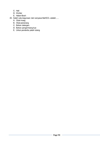 Page 90
C. Hall
D. Wohler
E. Haber-Bosh
40. Salah satu kegunaan dari senyawa NaHCO3 adalah…..
A. Obat maag
B. Obat penenang
C. Bahan detergen.
D. Bahan pengembang kue
E. Untuk penderita patah tulang
 
