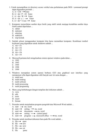 1. Untuk menampilkan isi directory secara vertikal atau perhalaman pada DOS / command prompt
dapat digunakan perintah ...
A. A > CIS Enter
B. A > dir / P Enter
C. A > dir / W Enter
D. A > dir c:  Enter
E. A > dir *. Com Enter
2. Komputer memerlukan sumber daya listrik yang stabil untuk menjaga kestabilan sumber daya
listrik mahal diperlukan ...
A. saklar
B. stationer
C. sekering
D. stabilizer
E. stop kontak
3. Setelah selesai menggunakan komputer kita harus mematikan komputer. Kombinasi tombol
keyboard yang digunakan untuk shutdown adalah ...
A. Alt + F1
B. Alt + F2
C. Alt + F3
D. Alt + F4
E. Alt + F5
4. Microsoft pertama kali mrngeluarkan sistem operasi windows pada tahun ...
A. 1992
B. 1993
C. 1995
D. 1998
E. 1999
5. Windows merupakan sistem operasi berbasis GUI atau graphical user interface yang
mempunyai sifat dapat digunakan oleh banyak user ini sama dengan ...
A. multi user
B. multi tosking
C. multi sofware
D. multi processing
E. multi programing
6. Menu yang berhubungan dengan tampilan dari dokumen adalah ...
A. view
B. edit
C. tools
D. insert
E. format
7. Prosedur untuk menjalankan program pengolah kata Microsoft Word adalah ...
A. start ms. word
B. start setting ms. word
C. start documents ms. word
D. start setting control panel
E. start program microsoft office ms. word
8. Prosedur untuk membuat dokumen baru pada Ms word adalah ...
A. file open
B. file new
C. file save
D. file cut
E. file paste
 
