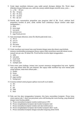 9. Untuk dapat membuka dokumen yang sudah pernah disimpan didalam Ms. Word, dapat
dilakukan dengan beberapa cara, salah satu caranya adalah dengan memilih menu, yaitu ....
A. a. file new
B. file open
C. file close
D. file print
E. file exit
10. Setelah anda menuntaskan pengetikan atau pengisian tabel di Mc. Excel, sebelum hasil
pengetikan tersebut di print, untuk melihat hasil cetakannya dilayar monitor anda dapat
menggunakan ...
A. print
B. print range
C. next print
D. print preview
E. page break preview
11. Saat menyimpan dokumen, nama file diketik pada kotak isian ...
A. file in
B. save in
C. look in
D. file name
E. save as type
12. Untuk membuat surat massal atau surat berantai dengan nama dan alamat yang berbeda,
tentunya membutuhkan penanganan khusus supaya tidak menuliskan nama dan alamat secara
manual satu per satu. Di dalam Ms. Word fasilitas tersebut dapat menggunakan ...
A. table
B. task pane
C. insert mail
D. mail merge
E. multiple mail
13. Surat resmi suatu lembaga, instansi atau yayasan umumnya menggunakan kop surat. Apabila
surat yang dibuat lebih dari satu halaman, dan supaya tidak membuat kop surat manual pada
setiap halaman, maka harus dibuat pada ...
A. header
B. footer
C. end note
D. page number
E. background
14. Extention default untuk program aplikasi microsoft excel adalah ...
A. doc
B. xls
C. ppt
D. mdb
E. html
15. Pada saat kita akan menggunakan komputer, kita harus menyalakan komputer. Proses kerja
sistem operasi ada 2 (dua) cara penyalaan yaitu cold bouting dan warm booting, yang dimaksud
dengan warm booting adalah ...
A. Proses mematikan komputer melalui tombol power CPU
B. Proses menghidupkan komputer dari kondisi komputer mati
C. Proses mematikan komputer melalui start dan tombol power
D. Proses menghidupkan komputer dari kondisi komputer aktif / nyala
E. Proses mematikan komputer dengan mencabut langsumg aliran listrik
 