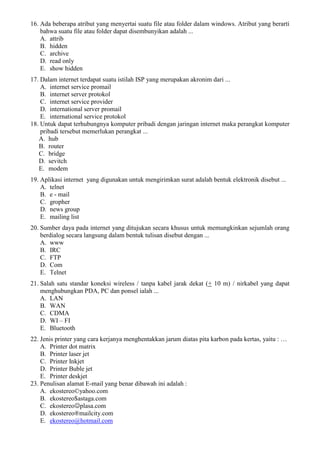 16. Ada beberapa atribut yang menyertai suatu file atau folder dalam windows. Atribut yang berarti
bahwa suatu file atau folder dapat disembunyikan adalah ...
A. attrib
B. hidden
C. archive
D. read only
E. show hidden
17. Dalam internet terdapat suatu istilah ISP yang merupakan akronim dari ...
A. internet service promail
B. internet server protokol
C. internet service provider
D. international server promail
E. international service protokol
18. Untuk dapat terhubungnya komputer pribadi dengan jaringan internet maka perangkat komputer
pribadi tersebut memerlukan perangkat ...
A. hub
B. router
C. bridge
D. sevitch
E. modem
19. Aplikasi internet yang digunakan untuk mengirimkan surat adalah bentuk elektronik disebut ...
A. telnet
B. e - mail
C. gropher
D. news group
E. mailing list
20. Sumber daya pada internet yang ditujukan secara khusus untuk memungkinkan sejumlah orang
berdialog secara langsung dalam bentuk tulisan disebut dengan ...
A. www
B. IRC
C. FTP
D. Com
E. Telnet
21. Salah satu standar koneksi wireless / tanpa kabel jarak dekat (+ 10 m) / nirkabel yang dapat
menghubungkan PDA, PC dan ponsel ialah ...
A. LAN
B. WAN
C. CDMA
D. WI – FI
E. Bluetooth
22. Jenis printer yang cara kerjanya menghentakkan jarum diatas pita karbon pada kertas, yaitu : …
A. Printer dot matrix
B. Printer laser jet
C. Printer Inkjet
D. Printer Buble jet
E. Printer deskjet
23. Penulisan alamat E-mail yang benar dibawah ini adalah :
A. ekostereo©yahoo.com
B. ekostereo$astaga.com
C. ekostereoplasa.com
D. ekostereo®mailcity.com
E. ekostereo@hotmail.com
 