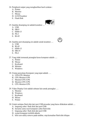24. Peripheral output yang menghasilkan hasil cetakan :
A. Printer
B. Monitor
C. Mouse
D. LCD Proyektor
E. Flash Disk
25. Gambar disamping ini adalah konektor ....
A. USB
B. DB-9
C. HDD-15
D. PS-2
E. RJ-45
26. Gambar port disamping ini adalah untuk konektor ....
A. USB
B. RJ-45
C. HDD-15
D. DB-19
E. PS-2
27. Yang tidak termasuk perangkat keras komputer adalah ….
A. Printer
B. Mouse
C. Keyboard
D. Monitor
E. Windows
28. Urutan penyalaan Komputer yang tepat adalah ….
A. UPS-CPU-Monitor
B. CPU-Monitor-UPS
C. Monitor-CPU-UPS
D. Monitor-CPU-UPS
E. CPU-Monitor-UPS
29. Video Display Unit adalah sebutan lain untuk perangkat ….
A. Monitor
B. Windows
C. Keyboard
D. Mouse
E. Printer
30. Untuk melepas flash disk dari port USB prosedur yang harus dilakukan adalah ....
A. langsung cabut flash disk dari port USB
B. bersama sama reset komputer cabut flash disk
C. langsung cabut flash disk dari port USB
D. restart komputer terlebih dahulu
E. klik icon safely remove pada taskbar, stop kemudian flash disk dilepas
 
