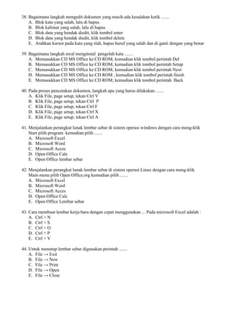 38. Bagaimana langkah mengedit dokumen yang masih ada kesalahan ketik .......
A. Blok kata yang salah, lalu di hapus
B. Blok kalimat yang salah, lalu di hapus
C. Blok data yang hendak diedit, klik tombol enter
D. Blok data yang hendak diedit, klik tombol delete
E. Arahkan kursor pada kata yang slah, hapus huruf yang salah dan di ganti dengan yang benar
39. Bagaimana langkah awal menginstal pengolah kata .......
A. Memasukkan CD MS Office ke CD ROM, kemudian klik tombol perintah Del
B. Memasukkan CD MS Office ke CD ROM, kemudian klik tombol perintah Setup
C. Memasukkan CD MS Office ke CD ROM, kemudian klik tombol perintah Next
D. Memasukkan CD MS Office ke CD ROM , kemudian klik tombol perintah finish
E. Memasukkan CD MS Office ke CD ROM, kemudian klik tombol perintah Back
40. Pada proses pencetakan dokumen, langkah apa yang harus dilakukan .......
A. Klik File, page setup, tekan Ctrl V
B. Klik File, page setup, tekan Ctrl P
C. Klik File, page setup, tekan Ctrl F
D. Klik File, page setup, tekan Ctrl X
E. Klik File, page setup, tekan Ctrl A
41. Menjalankan perangkat lunak lembar sebar di sistem operasi windows dengan cara meng-klik
Start pilih program kemudian pilih .......
A. Microsoft Excel
B. Microsoft Word
C. Microsoft Acces
D. Open Office Cale
E. Open Office lembar sebar
42. Menjalankan perangkat lunak lembar sebar di sistem operasi Linux dengan cara meng-klik
Main menu pilih Open Office.org kemudian pilih .......
A. Microsoft Excel
B. Microsoft Word
C. Microsoft Acces
D. Open Office Calc
E. Open Office Lembar sebar
43. Cara membuat lembar kerja baru dengan cepat menggunakan ... Pada microsoft Excel adalah :
A. Ctrl + N
B. Ctrl + S
C. Ctrl + O
D. Ctrl + P
E. Ctrl + V
44. Untuk menutup lembar sebar digunakan perintah .......
A. File → Exit
B. File → New
C. File → Print
D. File → Open
E. File → Close
 