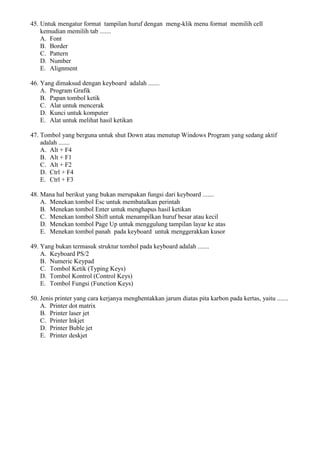 45. Untuk mengatur format tampilan huruf dengan meng-klik menu format memilih cell
kemudian memilih tab .......
A. Font
B. Border
C. Pattern
D. Number
E. Alignment
46. Yang dimaksud dengan keyboard adalah .......
A. Program Grafik
B. Papan tombol ketik
C. Alat untuk mencerak
D. Kunci untuk komputer
E. Alat untuk melihat hasil ketikan
47. Tombol yang berguna untuk shut Down atau menutup Windows Program yang sedang aktif
adalah .......
A. Alt + F4
B. Alt + F1
C. Alt + F2
D. Ctrl + F4
E. Ctrl + F3
48. Mana hal berikut yang bukan merupakan fungsi dari keyboard .......
A. Menekan tombol Esc untuk membatalkan perintah
B. Menekan tombol Enter untuk menghapus hasil ketikan
C. Menekan tombol Shift untuk menampilkan huruf besar atau kecil
D. Menekan tombol Page Up untuk menggulung tampilan layar ke atas
E. Menekan tombol panah pada keyboard untuk menggerakkan kusor
49. Yang bukan termasuk struktur tombol pada keyboard adalah .......
A. Keyboard PS/2
B. Numeric Keypad
C. Tombol Ketik (Typing Keys)
D. Tombol Kontrol (Control Keys)
E. Tombol Fungsi (Function Keys)
50. Jenis printer yang cara kerjanya menghentakkan jarum diatas pita karbon pada kertas, yaitu .......
A. Printer dot matrix
B. Printer laser jet
C. Printer Inkjet
D. Printer Buble jet
E. Printer deskjet
 