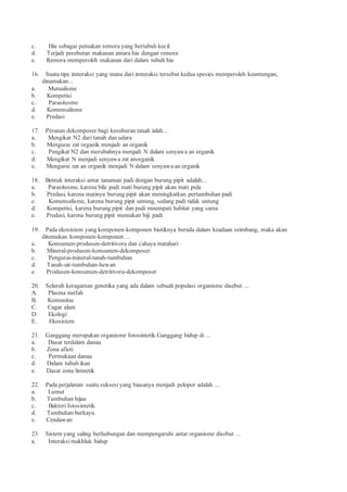 c. Hiu sebagai pemakan remora yang bertubuh kecil
d. Terjadi perebutan makanan antara hiu dengan remora
e. Remora memperoleh makanan dari dalam tubuh hiu
16. Suatu tipe imteraksi yang mana dari imteraksi tersebut kedua spesies memperoleh keuntungan,
dinamakan...
a. Mutualisme
b. Kompetisi
c. Parasitesme
d. Komensalisme
e. Predasi
17. Peranan dekomposer bagi kesuburan tanah ialah...
a. Mengikat N2 dari tanah dan udara
b. Mengurai zat organik menjadi an organik
c. Pengikat N2 dan merubahnya menjadi N dalam senyawa an organik
d. Mengikat N menjadi senyawa zat anorganik
e. Mengurai zat an organik menjadi N dalam senyawa an organik
18. Bentuk interaksi antar tanaman padi dengan burung pipit adalah...
a. Parasitesme, karena bila padi mati burung pipit akan mati pula
b. Predasi, karena matinya burung pipit akan meningkatkan pertumbuhan padi
c. Komensalisme, karena burung pipit untung, sedang padi tidak untung
d. Kompetisi, karena burung pipit dan padi mnempati habitat yang sama
e. Predasi, karena burung pipit memakan biji padi
19. Pada ekosistem yang komponen-komponen biotiknya berada dalam keadaan seimbang, maka akan
ditemukan komponen-komponen ...
a. Konsumen-produsen-detritivora dan cahaya matahari
b. Mineral-produsen-konsumen-dekomposer
c. Pengurai-mineral-tanah-tumbuhan
d. Tanah-air-tumbuhan-hewan
e. Produsen-konsumen-detritivora-dekomposer
20. Seluruh keragaman genetika yang ada dalam sebuah populasi organisme disebut ...
A. Plasma nutfah
B. Komunitas
C. Cagar alam
D. Ekologi
E. Ekosistem
21. Ganggang merupakan organisme fotosintetik.Ganggang hidup di ...
a. Dasar terdalam danau
b. Zona afioti
c. Permukaan danau
d. Dalam tubuh ikan
e. Dasar zona limnetik
22. Pada perjalanan suatu suksesi yang biasanya menjadi pelopor adalah ...
a. Lumut
b. Tumbuhan hijau
c. Bakteri fotosintetik
d. Tumbuhan berkayu
e. Cendawan
23. Sistem yang saling berhubungan dan mempengaruhi antar organisme disebut ...
a. Interaksi makhluk hidup
 