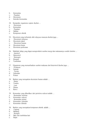 b. Komunitas
c. Populasi
d. Ekosistem
e. Interaksi komunitas
24. Kumpulan organisme sejenis disebut ...
a. Ekosistem
b. Komunitas
c. Populasi
d. Habitat
e. Komponen abiotik
25. Ekosistem yang terbentuk oleh rekayasa manusia disebut juga ...
a. Ekosistem rekayasa
b. Ekosistem alami
c. Ekosistem buatan
d. Ekosistem hutan
e. Ekosistem perkotaan
26. Makhluk hidup yang dapat memproduksi sumber energi dan makanannya sendiri disebut ...
a. Autotrof
b. Heterotrof
c. Homogrn
d. Rumput
e. Tumbuhan
27. Organisme yang memanfaatkan sumber makanan dari heterotrof disebut juga ...
a. Produsen
b. Sekuler
c. Tersier
d. Sekunder
e. Primer
28. Berikut yang merupakan ekosistem buatan adalah ...
a. Hutan
b. Tundra
c. Laut
d. Danau
e. Rawa
29. Komunitas yang dihasilkan dari peristiwa suksesi adalah ...
a. Komunitas konstan
b. Komunitas suksesi
c. Komunitas primer
d. Komunitas sekunder
e. Komunitas klimaks
30. Berikut yang merupakan komponen abiotik adalah ...
a. Capung
b. Belalang
c. Rumput
d. Batu dan tumbuhan laut
e. Hujan
 