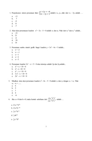 1
1. Penyelesaian sistem persamaan linier {
𝑥 + 2𝑦 = −8
2𝑥 − 3𝑦 = 5
adalah ( x1, y1), nilai dari x1 – 3y1 adalah . . .
a. -11
b. 7
c. -9
d. 11
e. -7
2. Akar-akar persamaaan kuadrat x2 + 2x – 5 = 0 adalah x1 dan x2. Nilai dari x1
2 dan x2
2 adalah...
a. -21
b. 21
c. -6
d. 29
e. 14
3. Persamaan sumbu simetri grafik fungsi kuadrat y = 3x2 – 6x + 5 adalah...
a. x = -2
b. x = -1
c. x = 1
d. x = 2
e. x = 3
4. Persamaan kuadrat 2x2 – x + 5 = 0 akar-akarnya adalah 2p dan 2q adalah...
a. x2 + x + 10 = 0
b. x2 - x - 10 = 0
c. x2 - x + 10 = 0
d. 2 x2 - x + 10 = 0
e. 2x2 - x + 10 = 0
5. Misalkan akar-akar persamaan kuadrat x2 - 4x – 5 = 0 adalah x1 dan x2 dengan x1 < x2 . Nilai
x2 – x1 = ......
a. 6
b. 5
c. 1
d. 4
e. -6
6. Jika a  0 dan b  0, maka bentuk sederhana dari 142
231
)3(
)2(


ba
ba
adalah …
a. 12 a–4 b10
b. 12 a4 b–10
c. 3
2
a–4 b–8
d. 3
1
ab10
e. 4
3
a–4 b8
 