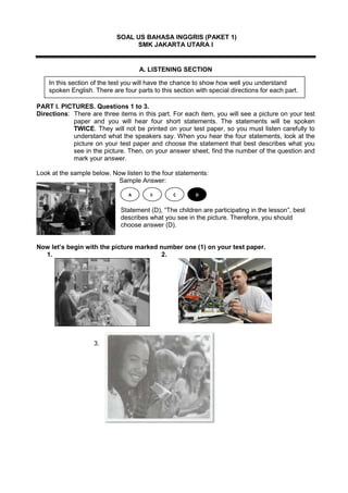SOAL US BAHASA INGGRIS (PAKET 1)
SMK JAKARTA UTARA I
A. LISTENING SECTION
PART I. PICTURES. Questions 1 to 3.
Directions: There are three items in this part. For each item, you will see a picture on your test
paper and you will hear four short statements. The statements will be spoken
TWICE. They will not be printed on your test paper, so you must listen carefully to
understand what the speakers say. When you hear the four statements, look at the
picture on your test paper and choose the statement that best describes what you
see in the picture. Then, on your answer sheet, find the number of the question and
mark your answer.
Look at the sample below. Now listen to the four statements:
Sample Answer:
Statement (D), “The children are participating in the lesson”, best
describes what you see in the picture. Therefore, you should
choose answer (D).
Now let’s begin with the picture marked number one (1) on your test paper.
1. 2.
3.
A B C D
In this section of the test you will have the chance to show how well you understand
spoken English. There are four parts to this section with special directions for each part.
 