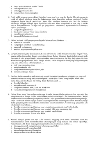 a. Hanya pelaksanaan adat istiadat Yahudi
b. simbol pembersihan hati
c. lambang pembasuhan diri
d. Menyelamkan atau mencelupkan
4. Ayub adalah seorang tokoh Alkitab Perjanjian Lama yang kaya raya dan dicobai iblis, dia menderita
borok di seluruh tubuhnya harta dan kekayaannya habis, kesepuluh anaknya meninggal. Setelah
mengalami begitu banyak penderitaan, Ayub tidak mendapat dukungan dari istri dan sahabat-
sahabatnya. Hingga akhirnya Ayub dipulihkan Allah dan Allah mengembalikan apa yang ia miliki
bahkan mendapatkan dua kali lipat dari apa yang dimiliki sebelumnya. Ayub membuktikan imannya
kepada Allah dengan …
a. Mengeluh kepada istrinya
b. Kesetiaannya kepada Tuhan walau menderita
c. Memaki-maki sahabatnya
d. Mengutuki Tuhan dan meninggal
5. Dalam Matius 6:14-15 pengampunan Bapa berlaku atas kamu jika kamu ….
a. Memaafkan kesalahan
b. Mengampuni kesalahan - kesalahan orang
c. Menyesali perbuatannya
d. Meminta pengampunan kepada sesama
6. Gereja Kristen mengakui dua sakramen. Kedua sakramen itu adalah bentuk komunikasi dengan Tuhan,
karena selalu dihubungkan dengan pemberitaan firman Tuhan. Sakramen dapat disebut sebagai tanda
dan materai yaitu sebagai tanda: menggambarkan atau mengibaratkan hal lain, janji yang diberikan
Tuhan melalui pengorbanan Kristus, sebagai materai: Tuhan menguatkan iman yang mengarah kepada
janji-janji Allah, makna sakramen adalah .…
a. Janji yang menguatkan iman
b. Mengibaratkan hal lain
c. Menguatkan iman mengarah kepada janji
d. Komunikasi dengan Tuhan
7. Baptisan Kudus merupakan tanda seseorang menjadi bagian dari persekutuan orang percaya yang telah
bertobat dan bersedia hidup baru dalam anugerah Yesus Kristus. Semua orang dibaptis dalam nama
Bapa, Anak, dan Roh Kudus. Hal penting dalam Baptisan adalah .…
a. Bersedia hidup baru
b. Merupakan tanda atau materai
c. Dibaptis dalam nama Bapa, Anak dan Roh Kudus
d. Masuk ke dalam persekutuan orang percaya
8. Dalam Kisah Yusuf dan saudara-saudaranya, ia sadar bahwa duhulu ayahnya terlalu mencintai dan
mengistimewakan dirinya. Hal ini menyebabkan saudara-saudaranya iri hati dan membencinya. Wujud
dari kebencian itu mereka menjualnya sebagai budak. Meskipun saudara-saudaranya telah menyakitinya,
tetapi Yusuf tidak menanti supaya saudara-saudaranya ketakutan dan mengemis untuk dimaafkan, tetapi
dialah yang mengambil inisiatif untuk memaafkan saudara-saudaranya. Contoh sikap yang dapat kita
teladani dari yusuf adalah ....
a. Bersedia mengampuni apabila orang yang bersalah mengemis minta maaf terlebih dulu
b. Bersedia mengampuni apabila orang yang bersalah tidak akan mengulangi lagi
c. Bersedia mengampuni apabila orang yang bersalah sudah dibalas
d. Bersedia mengampuni dengan tulus ikhlas
9. Manusia sebagai gambar dan rupa Allah memiliki tanggung jawab untuk memelihara alam dan
memanfaatkannya untuk mempertahankan keberlangsungan hidup manusia serta semua ciptaanNya.
Pemeliharaan Allah dalam lingkungan masyarakat sekitar direalisasikan melalui ….
a. Kesanggupan untuk mempertahankan keberlangsungan hidup
b. Kesanggupan untuk berkembang biak
c. Memanfaatkan dan memelihara alam
d. Menguras alam sebanyak-banyaknya
 