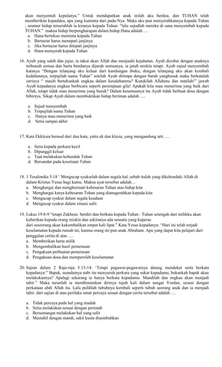 akan menyentuh kepalanya.” Untuk mendapatkan anak inilah aku berdoa, dan TUHAN telah
memberikan kepadaku, apa yang kuminta dari pada-Nya. Maka aku pun menyerahkannya kepada Tuhan
; seumur hidup terserahlah ia kiranya kepada Tuhan. “lalu sujudlah mereka di sana menyembah kepada
TUHAN.” makna hidup berpengharapan dalam hidup Hana adalah .…
a. Hana bertekun meminta kepada Tuhan
b. Bernazar harus menepati janjinya
c. Jika bernazar harus ditepati janjinya
d. Hana menyerah kepada Tuhan
16. Ayub yang saleh dan jujur, ia takut akan Allah dan menjauhi kejahatan. Ayub dicobai dengan anaknya
terbunuh semua dan harta bendanya dijarah semuanya, ia jatuh miskin tetapi. Ayub sujud menyembah
katanya “Dengan telanjang aku keluar dari kandungan ibuku, dengan telanjang aku akan kembali
kedalamnya, terpujilah nama Tuhan” setelah Ayub ditimpa dengan barah yangbusuk maka berkatalah
istrinya “ masih bertekunkah engkau dalam kesalehanmu? Kutukilah Allahmu dan matilah!” jawab
Ayub kepadanya engkau berbicara seperti perempuan gila! Apakah kita mau menerima yang baik dari
Allah, tetapi tidak mau menerima yang buruk? Dalam kesemuanya itu Ayub tidak berbuat dosa dengan
bibirnya. Sikap Ayub dalam membuktikan hidup beriman adalah ….
a. Sujud menyembah
b. Terpujilah nama Tuhan
c. Hanya mau menerima yang baik
d. Setia sampai akhir
17. Kata Ekklesia berasal dari dua kata, yaitu ek dan klesia, yang mengandung arti ….
a. Setia kepada perkara kecil
b. Dipanggil keluar
c. Taat melakukan kehendak Tuhan
d. Bersandar pada kesetiaan Tuhan
18. 1 Tesalonika 5:18 ‘ Mengucap syukurlah dalam segala hal, sebab itulah yang dikehendaki Allah di
dalam Kristus Yesus bagi kamu. Makna ayat tersebut adalah…
a. Menghargai dan menghormati kebesaran Tuhan atas hidup kita
b. Menghargai karya kebesaran Tuhan yang dianugerahkan kepada kita
c. Mengucap syukur dalam segala keadaan
d. Mengucap syukur dalam situasi sulit
19. Lukas 19:8-9 “tetapi Zakheus berdiri dan berkata kepada Tuhan : Tuhan setengah dari milikku akan
kuberikan kepada orang miskin dan sekiranya ada sesuatu yang kuperas
dari seseorang akan kukembalikan empat kali lipat.” Kata Yesus kepadanya: “Hari ini telah terjadi
keselamatan kepada rumah ini, karena orang ini pun anak Abraham. Apa yang dapat kita pelajari dari
penggalan cerita di atas ….
a. Memberikan harta milik
b. Mengembalikan hasil pemerasan
c. Pengakuan perbuatan pemerasan
d. Pengakuan dosa dan memperoleh keselamatan
20. Sajian dalam 2 Raja-raja 5:13-14: ‘Tetapi pegawai-pegawainya datang mendekat serta berkata
kepadanya:” Bapak, seandainya nabi itu menyuruh perkara yang sukar kepadamu, bukankah bapak akan
melakukannya? Apalagi sekarang ia hanya berkata kepadamu: Mandilah dan engkau akan menjadi
tahir.” Maka turunlah ia membenamkan dirinya tujuh kali dalam sungai Yordan, sesuai dengan
perkataan abdi Allah itu. Lalu pulihlah tubuhnya kembali seperti tubuh seorang anak dan ia menjadi
tahir. dari sajian di atas perilaku umat percaya sesuai dengan cerita tersebut adalah .…
a. Tidak percaya pada hal yang mudah
b. Setia melakukan sesuai dengan perintah
c. Bersemangat melakukan hal yang sulit
d. Mustahil dengan mandi, sakit kusta disembuhkan
 