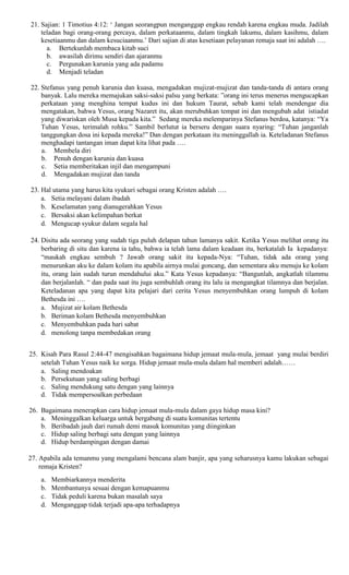 21. Sajian: 1 Timotius 4:12: ‘ Jangan seorangpun menganggap engkau rendah karena engkau muda. Jadilah
teladan bagi orang-orang percaya, dalam perkataanmu, dalam tingkah lakumu, dalam kasihmu, dalam
kesetiaanmu dan dalam kesuciaanmu.’ Dari sajian di atas kesetiaan pelayanan remaja saat ini adalah ….
a. Bertekunlah membaca kitab suci
b. awasilah dirimu sendiri dan ajaranmu
c. Pergunakan karunia yang ada padamu
d. Menjadi teladan
22. Stefanus yang penuh karunia dan kuasa, mengadakan mujizat-mujizat dan tanda-tanda di antara orang
banyak. Lalu mereka memajukan saksi-saksi palsu yang berkata: ”orang ini terus menerus mengucapkan
perkataan yang menghina tempat kudus ini dan hukum Taurat, sebab kami telah mendengar dia
mengatakan, bahwa Yesus, orang Nazaret itu, akan merubuhkan tempat ini dan mengubah adat istiadat
yang diwariskan oleh Musa kepada kita.” Sedang mereka melemparinya Stefanus berdoa, katanya: “Ya
Tuhan Yesus, terimalah rohku.” Sambil berlutut ia berseru dengan suara nyaring: “Tuhan janganlah
tanggungkan dosa ini kepada mereka!” Dan dengan perkataan itu meninggallah ia. Keteladanan Stefanus
menghadapi tantangan iman dapat kita lihat pada ….
a. Membela diri
b. Penuh dengan karunia dan kuasa
c. Setia memberitakan injil dan mengampuni
d. Mengadakan mujizat dan tanda
23. Hal utama yang harus kita syukuri sebagai orang Kristen adalah ….
a. Setia melayani dalam ibadah
b. Keselamatan yang dianugerahkan Yesus
c. Bersaksi akan kelimpahan berkat
d. Mengucap syukur dalam segala hal
24. Disitu ada seorang yang sudah tiga puluh delapan tahun lamanya sakit. Ketika Yesus melihat orang itu
berbaring di situ dan karena ia tahu, bahwa ia telah lama dalam keadaan itu, berkatalah Ia kepadanya:
“maukah engkau sembuh ? Jawab orang sakit itu kepada-Nya: “Tuhan, tidak ada orang yang
menurunkan aku ke dalam kolam itu apabila airnya mulai goncang, dan sementara aku menuju ke kolam
itu, orang lain sudah turun mendahului aku.” Kata Yesus kepadanya: “Bangunlah, angkatlah tilammu
dan berjalanlah. “ dan pada saat itu juga sembuhlah orang itu lalu ia mengangkat tilamnya dan berjalan.
Keteladanan apa yang dapat kita pelajari dari cerita Yesus menyembuhkan orang lumpuh di kolam
Bethesda ini ….
a. Mujizat air kolam Bethesda
b. Beriman kolam Bethesda menyembuhkan
c. Menyembuhkan pada hari sabat
d. menolong tanpa membedakan orang
25. Kisah Para Rasul 2:44-47 mengisahkan bagaimana hidup jemaat mula-mula, jemaat yang mulai berdiri
setelah Tuhan Yesus naik ke sorga. Hidup jemaat mula-mula dalam hal memberi adalah……
a. Saling mendoakan
b. Persekutuan yang saling berbagi
c. Saling mendukung satu dengan yang lainnya
d. Tidak mempersoalkan perbedaan
26. Bagaimana menerapkan cara hidup jemaat mula-mula dalam gaya hidup masa kini?
a. Meninggalkan keluarga untuk bergabung di suatu komunitas tertentu
b. Beribadah jauh dari rumah demi masuk komunitas yang diinginkan
c. Hidup saling berbagi satu dengan yang lainnya
d. Hidup berdampingan dengan damai
27. Apabila ada temanmu yang mengalami bencana alam banjir, apa yang seharusnya kamu lakukan sebagai
remaja Kristen?
a. Membiarkannya menderita
b. Membantunya sesuai dengan kemapuanmu
c. Tidak peduli karena bukan masalah saya
d. Menganggap tidak terjadi apa-apa terhadapnya
 