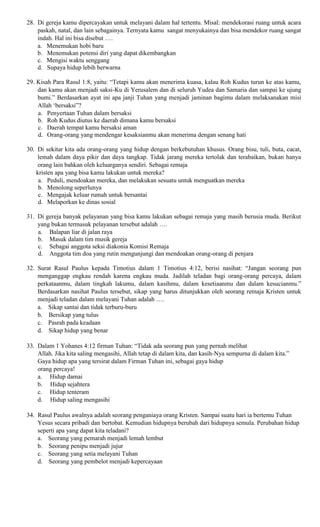 28. Di gereja kamu dipercayakan untuk melayani dalam hal tertentu. Misal: mendekorasi ruang untuk acara
paskah, natal, dan lain sebagainya. Ternyata kamu sangat menyukainya dan bisa mendekor ruang sangat
indah. Hal ini bisa disebut ….
a. Menemukan hobi baru
b. Menemukan potensi diri yang dapat dikembangkan
c. Mengisi waktu senggang
d. Supaya hidup lebih berwarna
29. Kisah Para Rasul 1:8, yaitu: “Tetapi kamu akan menerima kuasa, kalau Roh Kudus turun ke atas kamu,
dan kamu akan menjadi saksi-Ku di Yerusalem dan di seluruh Yudea dan Samaria dan sampai ke ujung
bumi.” Berdasarkan ayat ini apa janji Tuhan yang menjadi jaminan bagimu dalam melaksanakan misi
Allah ‘bersaksi”?
a. Penyertaan Tuhan dalam bersaksi
b. Roh Kudus diutus ke daerah dimana kamu bersaksi
c. Daerah tempat kamu bersaksi aman
d. Orang-orang yang mendengar kesaksianmu akan menerima dengan senang hati
30. Di sekitar kita ada orang-orang yang hidup dengan berkebutuhan khusus. Orang bisu, tuli, buta, cacat,
lemah dalam daya pikir dan daya tangkap. Tidak jarang mereka tertolak dan terabaikan, bukan hanya
orang lain bahkan oleh keluarganya sendiri. Sebagai remaja
kristen apa yang bisa kamu lakukan untuk mereka?
a. Peduli, mendoakan mereka, dan melakukan sesuatu untuk menguatkan mereka
b. Menolong seperlunya
c. Mengajak keluar rumah untuk bersantai
d. Melaporkan ke dinas sosial
31. Di gereja banyak pelayanan yang bisa kamu lakukan sebagai remaja yang masih berusia muda. Berikut
yang bukan termasuk pelayanan tersebut adalah ….
a. Balapan liar di jalan raya
b. Masuk dalam tim musik gereja
c. Sebagai anggota seksi diakonia Komisi Remaja
d. Anggota tim doa yang rutin mengunjungi dan mendoakan orang-orang di penjara
32. Surat Rasul Paulus kepada Timotius dalam 1 Timotius 4:12, berisi nasihat: “Jangan seorang pun
menganggap engkau rendah karena engkau muda. Jadilah teladan bagi orang-orang percaya, dalam
perkataanmu, dalam tingkah lakumu, dalam kasihmu, dalam kesetiaanmu dan dalam kesucianmu.”
Berdasarkan nasihat Paulus tersebut, sikap yang harus ditunjukkan oleh seorang remaja Kristen untuk
menjadi teladan dalam melayani Tuhan adalah ….
a. Sikap santai dan tidak terburu-buru
b. Bersikap yang tulus
c. Pasrah pada keadaan
d. Sikap hidup yang benar
33. Dalam 1 Yohanes 4:12 firman Tuhan: “Tidak ada seorang pun yang pernah melihat
Allah. Jika kita saling mengasihi, Allah tetap di dalam kita, dan kasih-Nya sempurna di dalam kita.”
Gaya hidup apa yang tersirat dalam Firman Tuhan ini, sebagai gaya hidup
orang percaya!
a. Hidup damai
b. Hidup sejahtera
c. Hidup tenteram
d. Hidup saling mengasihi
34. Rasul Paulus awalnya adalah seorang penganiaya orang Kristen. Sampai suatu hari ia bertemu Tuhan
Yesus secara pribadi dan bertobat. Kemudian hidupnya berubah dari hidupnya semula. Perubahan hidup
seperti apa yang dapat kita teladani?
a. Seorang yang pemarah menjadi lemah lembut
b. Seorang penipu menjadi jujur
c. Seorang yang setia melayani Tuhan
d. Seorang yang pembelot menjadi kepercayaan
 