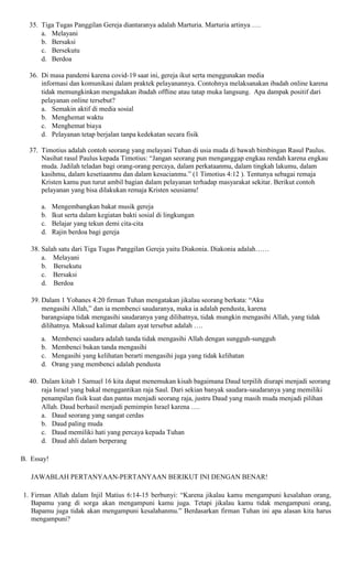 35. Tiga Tugas Panggilan Gereja diantaranya adalah Marturia. Marturia artinya ….
a. Melayani
b. Bersaksi
c. Bersekutu
d. Berdoa
36. Di masa pandemi karena covid-19 saat ini, gereja ikut serta menggunakan media
informasi dan komunikasi dalam praktek pelayanannya. Contohnya melaksanakan ibadah online karena
tidak memungkinkan mengadakan ibadah offline atau tatap muka langsung. Apa dampak positif dari
pelayanan online tersebut?
a. Semakin aktif di media sosial
b. Menghemat waktu
c. Menghemat biaya
d. Pelayanan tetap berjalan tanpa kedekatan secara fisik
37. Timotius adalah contoh seorang yang melayani Tuhan di usia muda di bawah bimbingan Rasul Paulus.
Nasihat rasul Paulus kepada Timotius: “Jangan seorang pun menganggap engkau rendah karena engkau
muda. Jadilah teladan bagi orang-orang percaya, dalam perkataanmu, dalam tingkah lakumu, dalam
kasihmu, dalam kesetiaanmu dan dalam kesucianmu.” (1 Timotius 4:12 ). Tentunya sebagai remaja
Kristen kamu pun turut ambil bagian dalam pelayanan terhadap masyarakat sekitar. Berikut contoh
pelayanan yang bisa dilakukan remaja Kristen seusiamu!
a. Mengembangkan bakat musik gereja
b. Ikut serta dalam kegiatan bakti sosial di lingkungan
c. Belajar yang tekun demi cita-cita
d. Rajin berdoa bagi gereja
38. Salah satu dari Tiga Tugas Panggilan Gereja yaitu Diakonia. Diakonia adalah……
a. Melayani
b. Bersekutu
c. Bersaksi
d. Berdoa
39. Dalam 1 Yohanes 4:20 firman Tuhan mengatakan jikalau seorang berkata: “Aku
mengasihi Allah,” dan ia membenci saudaranya, maka ia adalah pendusta, karena
barangsiapa tidak mengasihi saudaranya yang dilihatnya, tidak mungkin mengasihi Allah, yang tidak
dilihatnya. Maksud kalimat dalam ayat tersebut adalah ….
a. Membenci saudara adalah tanda tidak mengasihi Allah dengan sungguh-sungguh
b. Membenci bukan tanda mengasihi
c. Mengasihi yang kelihatan berarti mengasihi juga yang tidak kelihatan
d. Orang yang membenci adalah pendusta
40. Dalam kitab 1 Samuel 16 kita dapat menemukan kisah bagaimana Daud terpilih diurapi menjadi seorang
raja Israel yang bakal menggantikan raja Saul. Dari sekian banyak saudara-saudaranya yang memiliki
penampilan fisik kuat dan pantas menjadi seorang raja, justru Daud yang masih muda menjadi pilihan
Allah. Daud berhasil menjadi pemimpin Israel karena ….
a. Daud seorang yang sangat cerdas
b. Daud paling muda
c. Daud memiliki hati yang percaya kepada Tuhan
d. Daud ahli dalam berperang
B. Essay!
JAWABLAH PERTANYAAN-PERTANYAAN BERIKUT INI DENGAN BENAR!
1. Firman Allah dalam Injil Matius 6:14-15 berbunyi: “Karena jikalau kamu mengampuni kesalahan orang,
Bapamu yang di sorga akan mengampuni kamu juga. Tetapi jikalau kamu tidak mengampuni orang,
Bapamu juga tidak akan mengampuni kesalahanmu.” Berdasarkan firman Tuhan ini apa alasan kita harus
mengampuni?
 
