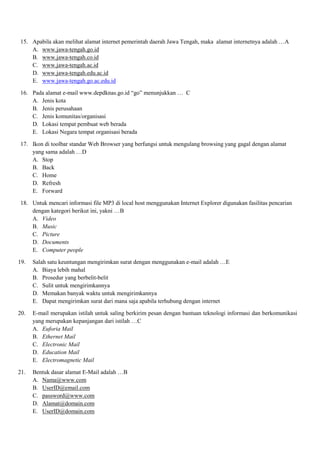 15. Apabila akan melihat alamat internet pemerintah daerah Jawa Tengah, maka alamat internetnya adalah …A
A. www.jawa-tengah.go.id
B. www.jawa-tengah.co.id
C. www.jawa-tengah.ac.id
D. www.jawa-tengah.edu.ac.id
E. www.jawa-tengah.go.ac.edu.id
16. Pada alamat e-mail www.depdknas.go.id “go” menunjukkan … C
A. Jenis kota
B. Jenis perusahaan
C. Jenis komunitas/organisasi
D. Lokasi tempat pembuat web berada
E. Lokasi Negara tempat organisasi berada
17. Ikon di toolbar standar Web Browser yang berfungsi untuk mengulang browsing yang gagal dengan alamat
yang sama adalah …D
A. Stop
B. Back
C. Home
D. Refresh
E. Forward
18. Untuk mencari informasi file MP3 di local host menggunakan Internet Explorer digunakan fasilitas pencarian
dengan kategori berikut ini, yakni …B
A. Video
B. Music
C. Picture
D. Documents
E. Computer people
19. Salah satu keuntungan mengirimkan surat dengan menggunakan e-mail adalah …E
A. Biaya lebih mahal
B. Prosedur yang berbelit-belit
C. Sulit untuk mengirimkannya
D. Memakan banyak waktu untuk mengirimkannya
E. Dapat mengirimkan surat dari mana saja apabila terhubung dengan internet
20. E-mail merupakan istilah untuk saling berkirim pesan dengan bantuan teknologi informasi dan berkomunikasi
yang merupakan kepanjangan dari istilah …C
A. Euforia Mail
B. Ethernet Mail
C. Electronic Mail
D. Education Mail
E. Electromagnetic Mail
21. Bentuk dasar alamat E-Mail adalah …B
A. Nama@www.com
B. UserID@email.com
C. password@www.com
D. Alamat@domain.com
E. UserID@domain.com
 