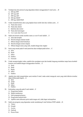 22. Terdapat dua alur protocol yang digunakan dalam menggunakan E-mail yaitu …B
A. ISP dan PPP
B. SPT dan ISP
C. PPP dan SPT
D. ISP dan SMTP
E. PPP dan SMTP/POP
23. Untuk mendefinisikan akun yang dipakai harus terdiri dari dua validasi yaitu …E
A. Nama dan nomor
B. Nama dan alamat
C. Identitas dan nomor
D. Nama dan keterangan
E. User name dan Password
24. Salah satu kriteria untuk member nama account E-mail adalah …E
A. Jelas dan komplit
B. Disertai dengan alamat rumah
C. Dibuat dengan detail-detailnya
D. Disertai dengan nomor telepon
E. Dibuat dengan nama yang unik, mudah diingat dan singkat
25. Surat yang masuk pada E-mail penerima akan terdapat pada kolom …C
A. Sent
B. Draft
C. Inbox
D. Outbox
E. Forward
26. Untuk mempersingkat waktu, apabila kita mendapat surat dan hendak langsung membalas tanpa harus kembali
kemenu awal adalah dengan menggunakan fasilitas …C
A. Send
B. Draft
C. Reply
D. Inbox
E. Outbox
27. Apabila kita telah mengirimkan surat melalui E-mail, maka untuk mengecek surat yang telah dikirim tersebut
dapat dilihat pada bagian ...A
A. Sent
B. Trash
C. Draft
D. Inbox
E. Outbox
28. Kelemahan yang ada pada E-mail adalah ...E
A. Pengiriman lambat
B. Mahal instalasinya
C. Sulit pengoperasiannya
D. Pengiriman berbelit-belit
E. Apabila suatu dokumen perlu tanda tangan asli, tidak dapat melampirkan
29. Salah satu program yang digunakan untuk mendukung E-mail berbasis POP3 adalah ...D
A. Yahoo
B. Google
C. Access
D. Outlook
E. Power Point
 