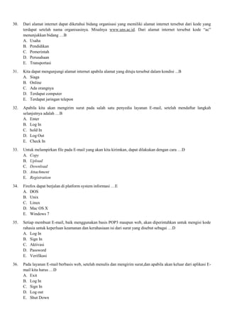 30. Dari alamat internet dapat diketahui bidang organisasi yang memiliki alamat internet tersebut dari kode yang
terdapat setelah nama organisasinya. Misalnya www.uns.ac.id. Dari alamat internet tersebut kode “ac”
menunjukkan bidang …B
A. Usaha
B. Pendidikan
C. Pemerintah
D. Perusahaan
E. Transportasi
31. Kita dapat mengunjungi alamat internet apabila alamat yang dituju tersebut dalam kondisi ...B
A. Siaga
B. Online
C. Ada orangnya
D. Terdapat computer
E. Terdapat jaringan telepon
32. Apabila kita akan mengirim surat pada salah satu penyedia layanan E-mail, setelah mendaftar langkah
selanjutnya adalah …B
A. Enter
B. Log In
C. hold In
D. Log Out
E. Check In
33. Untuk melampirkan file pada E-mail yang akan kita kirimkan, dapat dilakukan dengan cara …D
A. Copy
B. Upload
C. Download
D. Attachment
E. Registration
34. Firefox dapat berjalan di platform system informasi …E
A. DOS
B. Unix
C. Linux
D. Mac OS X
E. Windows 7
35. Setiap membuat E-mail, baik menggunakan basis POP3 maupun web, akan diperintahkan untuk mengisi kode
rahasia untuk keperluan keamanan dan kerahasiaan isi dari surat yang disebut sebagai …D
A. Log In
B. Sign In
C. Aktivasi
D. Password
E. Verifikasi
36. Pada layanan E-mail berbasis web, setelah menulis dan mengirim surat,dan apabila akan keluar dari aplikasi E-
mail kita harus …D
A. Exit
B. Log In
C. Sign In
D. Log out
E. Shut Down
 