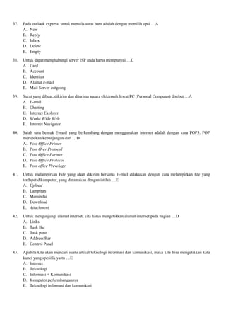 37. Pada outlook express, untuk menulis surat baru adalah dengan memilih opsi …A
A. New
B. Reply
C. Inbox
D. Delete
E. Empty
38. Untuk dapat menghubungi server ISP anda harus mempunyai …C
A. Card
B. Account
C. Identitas
D. Alamat e-mail
E. Mail Server outgoing
39. Surat yang dibuat, dikirim dan diterima secara elektronik lewat PC (Personal Computer) disebut …A
A. E-mail
B. Chatting
C. Internet Explorer
D. World Wide Web
E. Internet Navigator
40. Salah satu bentuk E-mail yang berkembang dengan menggunakan internet adalah dengan cara POP3. POP
merupakan kepanjangan dari …D
A. Post Office Primer
B. Post Over Protocol
C. Post Office Partner
D. Post Office Protocol
E. Post office Prevelage
41. Untuk melampirkan File yang akan dikirim bersama E-mail dilakukan dengan cara melampirkan file yang
terdapat dikumputer, yang dinamakan dengan istilah …E
A. Upload
B. Lampiran
C. Memindai
D. Download
E. Attachment
42. Untuk mengunjungi alamat internet, kita harus mengetikkan alamat internet pada bagian …D
A. Links
B. Task Bar
C. Task pane
D. Address Bar
E. Control Panel
43. Apabila kita akan mencari suatu artikel teknologi informasi dan komunikasi, maka kita bisa mengetikkan kata
kunci yang spesifik yaitu …E
A. Internet
B. Teknologi
C. Informasi + Komunikasi
D. Komputer perkembangannya
E. Teknologi informasi dan komunikasi
 
