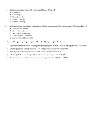 44. Alasan penggunaannya memilih Opera adalah karena Opera …B
A. Lebih berat
B. Lebih ringan
C. Banyak Add On
D. Auto PR Checker
E. Memiliki security
45. Salah satu alamat internet yang menyediakan fasilitas untuk mencari informasi secara spesifik dinamakan …B
A. Search Fined internet
B. Search Engine Browser
C. Search Browser Internet
D. Search Internet Conectivity
E. Search protocol Connectivity
II. Jawablah pertanyaan-pertanyaan di bawah ini dengan singkat dan Jelas!
1. Kejahatan internet adalah hal-hal yang merugikan pengguna internet. Sebutkan beberapa bentuk Cybercrime !
2. Jelaskan penjelasan tentang situs You Tube sebagai situs video favorit di internet !
3. Apakah yang disebut dengan variasi bentuk E-mail yaitu Point to point ?
4. Jelaskan perbedaan cara mengirim E-mail berbasis web dengan berbasis POP3!
5. Bagaimana cara menulis E-mail baru dengan menggunakan E-mail berbasis POP3!
 