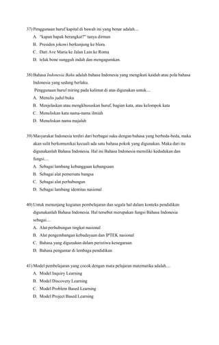 37) Penggunaan huruf kapital di bawah ini yang benar adalah....
A. “kapan bapak berangkat?” tanya dirman
B. Presiden jokowi berkunjung ke blora.
C. Dari Ave Maria ke Jalan Lain ke Roma
D. teluk bone sungguh indah dan mengagumkan.
38) Bahasa Indonesia Baku adalah bahasa Indonesia yang mengikuti kaidah atau pola bahasa
Indonesia yang sedang berlaku.
Penggunaan huruf miring pada kalimat di atas digunakan untuk....
A. Menulis judul buku
B. Menjelaskan atau mengkhususkan huruf, bagian kata, atau kelompok kata
C. Menuliskan kata nama-nama ilmiah
D. Menuliskan nama majalah
39) Masyarakat Indonesia terdiri dari berbagai suku dengan bahasa yang berbeda-beda, maka
akan sulit berkomunikai kecuali ada satu bahasa pokok yang digunakan. Maka dari itu
digunakanlah Bahasa Indonesia. Hal ini Bahasa Indonesia memiliki kedudukan dan
fungsi....
A. Sebagai lambang kebanggaan kebangsaan
B. Sebagai alat pemersatu bangsa
C. Sebagai alat perhubungan
D. Sebagai lambang identitas nasional
40) Untuk menunjang kegiatan pembelajaran dan segala hal dalam konteks pendidikan
digunakanlah Bahasa Indonesia. Hal tersebut merupakan fungsi Bahasa Indonesia
sebagai....
A. Alat perhubungan tingkat nasional
B. Alat pengembangan kebudayaan dan IPTEK nasional
C. Bahasa yang digunakan dalam peristiwa kenegaraan
D. Bahasa pengantar di lembaga pendidikan
41) Model pembelajaran yang cocok dengan mata pelajaran matematika adalah....
A. Model Inquiry Learning
B. Model Discovery Learning
C. Model Problem Based Learning
D. Model Project Based Learning
 