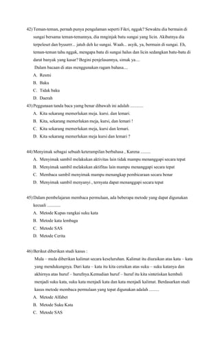 42) Teman-teman, pernah punya pengalaman seperti Fikri, nggak? Sewaktu dia bermain di
sungai bersama teman-temannya, dia mnginjak batu sungai yang licin. Akibatnya dia
terpeleset dan byuurrr... jatuh deh ke sungai. Waah... asyik, ya, bermain di sungai. Eh,
teman-teman tahu nggak, mengapa batu di sungai halus dan licin sedangkan batu-batu di
darat banyak yang kasar? Begini penjelasannya, simak ya....
Dalam bacaan di atas menggunakan ragam bahasa....
A. Resmi
B. Baku
C. Tidak baku
D. Daerah
43) Peggunaan tanda baca yamg benar dibawah ini adalah ............
A. Kita sekarang memerlukan meja. kursi. dan lemari.
B. Kita, sekarang memerlukan meja, kursi, dan lemari !
C. Kita sekarang memerlukan meja, kursi dan lemari.
D. Kita sekarang memerlukan meja kursi dan lemari ?
44) Menyimak sebagai sebuah keterampilan berbahasa , Karena .........
A. Menyimak sambil melakukan aktivitas lain tidak mampu menanggapi secara tepat
B. Menyimak sambil melakukan aktifitas lain mampu menanggapi secara tepat
C. Membaca sambil menyimak mampu menangkap pembicaraan secara benar
D. Menyimak sambil menyanyi , ternyata dapat menanggapi secara tepat
45) Dalam pembelajaran membaca permulaan, ada beberapa metode yang dapat digunakan
kecuali ............
A. Metode Kupas rangkai suku kata
B. Metode kata lembaga
C. Metode SAS
D. Metode Cerita
46) Berikut diberikan studi kasus :
Mula – mula diberikan kalimat secara keseluruhan. Kalimat itu diuraikan atas kata – kata
yang mendukungnya. Dari kata – kata itu kita ceraikan atas suku – suku katanya dan
akhirnya atas huruf – hurufnya.Kemudian huruf – huruf itu kita sintetiskan kembali
menjadi suku kata, suku kata menjadi kata dan kata menjadi kalimat. Berdasarkan studi
kasus metode membaca permulaan yang tepat digunakan adalah .........
A. Metode Alfabet
B. Metode Suku Kata
C. Metode SAS
 
