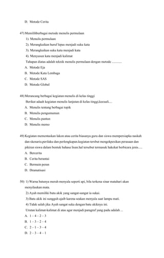 D. Metode Cerita
47) Memilihberbagai metode menulis permulaan
1). Menulis permulaan
2). Merangkaikan huruf lepas menjadi suku kata
3). Merangkaikan suku kata menjadi kata
4). Menyusun kata menjadi kalimat
Tahapan diatas adalah teknik menulis permulaan dengan metode ............
A. Metode Eja
B. Metode Kata Lembaga
C. Metode SAS
D. Metode Global
48) Merancang berbagai kegiatan menulis di kelas tinggi
Berikut adaah kegiatan menulis lanjutan di kelas tinggi,kecuali....
A. Menulis tentang berbagai topik
B. Menulis pengumuman
C. Menulis pantun
D. Menulis memo
49) Kegiatan mementaskan lakon atau cerita biasanya guru dan siswa mempersiapka naskah
dan skenario,perilaku dan perlengkapan.kegiatan tersbut mengekpesikan perasaan dan
pikiran siswa dalam bentuk bahasa lisan.hal tersebut termasuk hakekat berbicara jenis.....
A. Bercerita
B. Cerita berantai
C. Bermain peran
D. Dramatisasi
50) 1) Warna batunya merah menyala seperti api, bila terkena sinar matahari akan
menyilaukan mata.
2) Ayah memiliki batu akik yang sangat-sangat ia sukai.
3) Batu akik ini sungguh ajaib karena seakan menyala saat lampu mati.
4) Tidak salah jika Ayah sangat suka dengan batu akiknya ini.
Urutan kalimat-kalimat di atas agar menjadi paragraf yang padu adalah ...
A. 1 – 4 – 2 – 3
B. 1 – 3 – 2 – 4
C. 2 – 1 – 3 – 4
D. 2 – 3 – 4 – 1
 