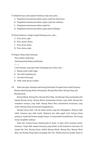 51) Hakekat karya sastra apapun bentuknya tetap sama yakni .....
A. Pengalaman kemanusiaan dalam segala wujud dan dimensinya.
B. Pengalaman kemanusiaan dalam segala wujud dan waktunya.
C. Pengalaman kemanusiaan dalam segala hal.
D. Pengalaman kemanusiaan dalam segala aspek kehidupan.
52) Sastra Indonesia terbagi menjadi beberapa jenis, yaitu ...
A. Puisi, prosa, sajak
B. Puisi, pantun, drama
C. Puisi, prosa, drama
D. Puisi, drama, sajak
53) Pagiku hilang sudah melayang
Hari mudaku sudah pergi
Sekarang petang datang membayang
( ... )
Larik bermajas yang tepat untuk melengkapi puisi diatas yaitu ...
A. Batang usiaku sudah tinggi
B. Aku telah menjelang ajal
C. Aku lalai di hari pagi
D. Akhh, untuk apa ku sesalkan
54) Pada suatu pagi, beberapa anak burung berkumpul di tengah hutan sambil bergurau.
Mereka adalah burung Merak, Burung Beo, Burung Murai Batu, Burung Elang, dan
Burung Gereja.
Burung Merak, Burung Beo, Burung Murai Batu, dan Burung Elang memamekan diri
kepada Burung Gereja. Burung Merak memamerkan bulunya yang indah. Burung Beo
memarkan suaranya yang indah. Burung Murai Batu memamerkan kicauannya yang
merdu. Burung Elang memamerkan kegagahannya.
Burung Gereja sedih. Tak ada dalam dirinya yang bisa dibanggakan. Bulunya tidak
indah. Suaranya juga tidak merdu. Badannya pun tidak gagah. Lalu, burung Gereja
pulang ke rumah dan bertemu dengan ibunya. Ia menceritakan kesedihannya. Ibu burung
Gereja menghibur anaknya.
Suatu hari, burung Gereja berjalan-jalan ke hutan. Ia ingin sekali menemui teman-
temannya. Tetapi tidak satupun temannya yang terlihat. Ia lalu berjalan ke tepi hutan. Di
tempat Pak Tani, Burung Gereja melihat Burung Merak, Burung Beo, Burung Murai
Batu, dan Burung Elang dalam perangkap Pak Tani. Mereka bercerita hendak dijual ke
 