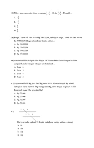58) Nilai x yang memenuhi sistem persamaan
1
𝑥
+
1
𝑦
= 10 dan
5
𝑥
-
2
𝑦
= 26 adalah ...
A. -
2
3
B. -
1
6
C.
1
7
D.
1
2
59) Harga 2 koper dan 5 tas adalah Rp 600.000,00, sedangkan harga 3 koper dan 2 tas adalah
Rp 570.000,00. Harga sebuah koper dan tas adalah ...
A. Rp 240.000,00
B. Rp 270.000,00
C. Rp 330.000,00
D. Rp 390.000,00
60) Jumlah dua buah bilangan sama dengan 20. Jika hasil kali kedua bilangan itu sama
dengan 75, maka bilangan-bilangan tersebut adalah ...
A. 4 dan 16
B. 5 dan 15
C. 6 dan 14
D. 8 dan 12
61) Nugraha membeli 3kg jeruk dan 2kg jambu dan ia harus membayar Rp. 16.000
sedangkan Dewi membeli 6kg mangga dan 1kg jambu dengan harga Rp. 26.000.
Berapakah harga 10kg jeruk dan 5kg?
A. Rp. 30.000
B. Rp. 32.000
C. Rp. 40.000
D. Rp. 50.000
62)
JIka besar sudut a adalah 70 derajat maka besar sudut e adalah … derajat
A. 90
B. 100
C. 110
D. 120
e
c
d
a
b
 