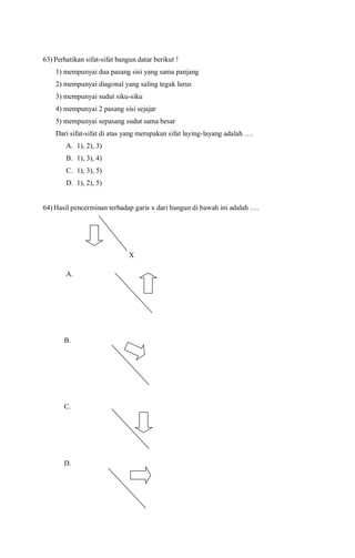 63) Perhatikan sifat-sifat bangun datar berikut !
1) mempunyai dua pasang sisi yang sama panjang
2) mempunyai diagonal yang saling tegak lurus
3) mempunyai sudut siku-siku
4) mempunyai 2 pasang sisi sejajar
5) mempunyai sepasang sudut sama besar
Dari sifat-sifat di atas yang merupakan sifat laying-layang adalah ….
A. 1), 2), 3)
B. 1), 3), 4)
C. 1), 3), 5)
D. 1), 2), 5)
64) Hasil pencerminan terhadap garis x dari bangun di bawah ini adalah ….
X
A.
B.
C.
D.





 
