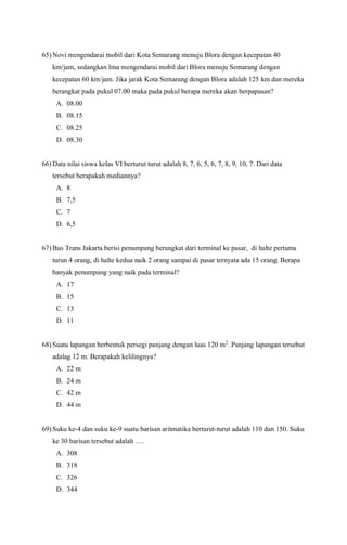 65) Novi mengendarai mobil dari Kota Semarang menuju Blora dengan kecepatan 40
km/jam, sedangkan Ima mengendarai mobil dari Blora menuju Semarang dengan
kecepatan 60 km/jam. Jika jarak Kota Semarang dengan Blora adalah 125 km dan mereka
berangkat pada pukul 07.00 maka pada pukul berapa mereka akan berpapasan?
A. 08.00
B. 08.15
C. 08.25
D. 08.30
66) Data nilai siswa kelas VI berturut turut adalah 8, 7, 6, 5, 6, 7, 8, 9, 10, 7. Dari data
tersebut berapakah mediannya?
A. 8
B. 7,5
C. 7
D. 6,5
67) Bus Trans Jakarta berisi penumpang berangkat dari terminal ke pasar, di halte pertama
turun 4 orang, di halte kedua naik 2 orang sampai di pasar ternyata ada 15 orang. Berapa
banyak penumpang yang naik pada terminal?
A. 17
B. 15
C. 13
D. 11
68) Suatu lapangan berbentuk persegi panjang dengan luas 120 m2
. Panjang lapangan tersebut
adalag 12 m. Berapakah kelilingnya?
A. 22 m
B. 24 m
C. 42 m
D. 44 m
69) Suku ke-4 dan suku ke-9 suatu barisan aritmatika berturut-turut adalah 110 dan 150. Suku
ke 30 barisan tersebut adalah ….
A. 308
B. 318
C. 326
D. 344
 