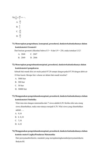 70)
4
3𝑎
x
𝑎𝑏
2
= ⋯.
A.
2𝑏
3
B.
𝑏
3
C.
2𝑏
3𝑎
D.
4𝑏
3
71) Menerapkan pengetahuan, konseptual, prosedural, danketerkaitankeduanya dalam
konteksmateri Geometri
Dari barisan geometri diketahui bahwa U3 = 4 dan U9 = 256, maka tentukan U12!
A. 2048 C. 2047
B. 2049 D. 2046
72) Menerapkan pengetahuankonseptual, prosedural, danketerkaitankeduanya dalam
konteksmateri pengukuran
Sebuah bak mandi diisi air mulai pukul 07.20 sampai dengan pukul 07.50 dengan debit air
10 liter/menit. Berapa liter volume air dalam bak mandi tersebut?
A. 3000 liter
B. 300 liter
C. 30 liter
D. 30000 liter
73) Menggunakan pengetahuankonseptual, prosedural, danketerkaitankeduanya dalam
konteksmateri Statistika
Nilai rata-rata ulangan matematika dari 7 siswa adalah 6,50. Ketika nilai satu orang
siswa ditambahkan, maka rata-ratanya menjadi 6,70. Nilai siswa yang ditambahkan
adalah ….
A. 9,10
B. b. 8,10
C. 7,10
D. 6,10
74) Menggunakan pengetahuankonseptual, prosedural, danketerkaitankeduanya dalam
konteks materi Logika/Penalaran Matematika
Dari pernyataanberikutini, manakah yang merupakaningkarandaripernyataanJakarta
Ibukota RI.
 