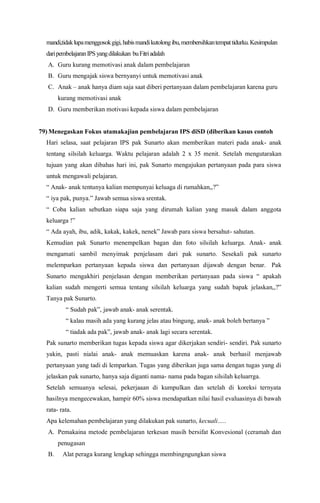 mandi,tidaklupamenggosokgigi,habismandikutolongibu,membersihkantempattidurku.Kesimpulan
daripembelajaranIPS yangdilakukan buFitriadalah
A. Guru kurang memotivasi anak dalam pembelajaran
B. Guru mengajak siswa bernyanyi untuk memotivasi anak
C. Anak – anak hanya diam saja saat diberi pertanyaan dalam pembelajaran karena guru
kurang memotivasi anak
D. Guru memberikan motivasi kepada siswa dalam pembelajaran
79) Menegaskan Fokus utamakajian pembelajaran IPS diSD (diberikan kasus contoh
Hari selasa, saat pelajaran IPS pak Sunarto akan memberikan materi pada anak- anak
tentang silsilah keluarga. Waktu pelajaran adalah 2 x 35 menit. Setelah mengutarakan
tujuan yang akan dibahas hari ini, pak Sunarto mengajukan pertanyaan pada para siswa
untuk mengawali pelajaran.
“ Anak- anak tentunya kalian mempunyai keluaga di rumahkan,,?”
“ iya pak, punya.” Jawab semua siswa srentak.
“ Coba kalian sebutkan siapa saja yang dirumah kalian yang masuk dalam anggota
keluarga !”
“ Ada ayah, ibu, adik, kakak, kakek, nenek” Jawab para siswa bersahut- sahutan.
Kemudian pak Sunarto menempelkan bagan dan foto silsilah keluarga. Anak- anak
mengamati sambil menyimak penjelasam dari pak sunarto. Sesekali pak sunarto
melemparkan pertanyaan kepada siswa dan pertanyaan dijawab dengan benar. Pak
Sunarto mengakhiri penjelasan dengan memberikan pertanyaan pada siswa “ apakah
kalian sudah mengerti semua tentang silsilah keluarga yang sudah bapak jelaskan,,?”
Tanya pak Sunarto.
“ Sudah pak”, jawab anak- anak serentak.
“ kalau masih ada yang kurang jelas atau bingung, anak- anak boleh bertanya ”
“ tiadak ada pak”, jawab anak- anak lagi secara serentak.
Pak sunarto memberikan tugas kepada siswa agar dikerjakan sendiri- sendiri. Pak sunarto
yakin, pasti nialai anak- anak memuaskan karena anak- anak berhasil menjawab
pertanyaan yang tadi di lemparkan. Tugas yang diberikan juga sama dengan tugas yang di
jelaskan pak sunarto, hanya saja diganti nama- nama pada bagan silsilah keluarrga.
Setelah semuanya selesai, pekerjaaan di kumpulkan dan setelah di koreksi ternyata
hasilnya mengecewakan, hampir 60% siswa mendapatkan nilai hasil evaluasinya di bawah
rata- rata.
Apa kelemahan pembelajaran yang dilakukan pak sunarto, kecuali…..
A. Pemakaina metode pembelajaran terkesan masih bersifat Konvesional (ceramah dan
penugasan
B. Alat peraga kurang lengkap sehingga membingngungkan siswa
 
