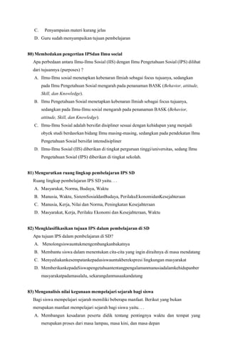 C. Penyampaian materi kurang jelas
D. Guru sudah menyampaikan tujuan pembelajaran
80) Membedakan pengertian IPSdan Ilmu social
Apa perbedaan antara Ilmu-Ilmu Sosial (IIS) dengan Ilmu Pengetahuan Sosial (IPS) dilihat
dari tujuannya (purposes) ?
A. Ilmu-Ilmu sosial menetapkan kebenaran Ilmiah sebagai focus tujuanya, sedangkan
pada Ilmu Pengetahuan Sosial mengarah pada penanaman BASK (Behavior, attitude,
Skill, dan Knowledge).
B. Ilmu Pengetahuan Sosial menetapkan kebenaran Ilmiah sebagai focus tujuanya,
sedangkan pada Ilmu-Ilmu sosial mengarah pada penanaman BASK (Behavior,
attitude, Skill, dan Knowledge).
C. Ilmu-Ilmu Sosial adalah bersifat disipliner sesuai dengan kehidupan yang menjadi
obyek studi berdasrkan bidang Ilmu masing-masing, sedangkan pada pendekatan Ilmu
Pengetahuan Sosial bersifat intensdisipliner
D. Ilmu-Ilmu Sosial (IIS) diberikan di tingkat perguruan tinggi/universitas, sedang Ilmu
Pengetahuan Sosial (IPS) diberikan di tingkat sekolah.
81) Mengurutkan ruang lingkup pembelajaran IPS SD
Ruang lingkup pembelajaran IPS SD yaitu. . .
A. Masyarakat, Norma, Budaya, Waktu
B. Manusia, Waktu, SistemSosialdanBudaya, PerilakuEkonomidanKesejahteraan
C. Manusia, Kerja, Nilai dan Norma, Peningkatan Kesejahteraan
D. Masyarakat, Kerja, Perilaku Ekonomi dan Kesejahteraan, Waktu
82) Mengklasifikasikan tujuan IPS dalam pembelajaran di SD
Apa tujuan IPS dalam pembelajaran di SD?
A. Menolongsiswauntukmengembangkanbakatnya
B. Membantu siswa dalam menentukan cita-cita yang ingin diraihnya di masa mendatang
C. Menyediakankesempatankepadasiswauntukberekspresi lingkungan masyarakat
D. MemberikankepadaSiswapengetahuantentangpengalamanmanusiadalamkehidupanber
masyarakatpadamasalalu, sekarangdanmasaakandatang
83) Menganalisis nilai kegunaan mempelajari sejarah bagi siswa
Bagi siswa mempelajari sejarah memiliki beberapa manfaat. Berikut yang bukan
merupakan manfaat mempelajari sejarah bagi siswa yaitu. . .
A. Membangun kesadaran peserta didik tentang pentingnya waktu dan tempat yang
merupakan proses dari masa lampau, masa kini, dan masa depan
 