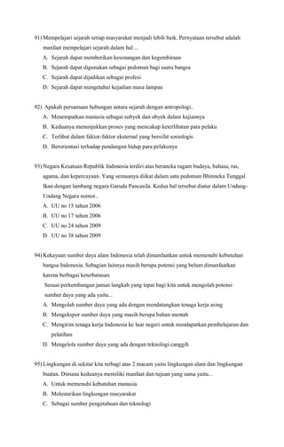 91) Mempelajari sejarah setiap masyarakat menjadi lebih baik. Pernyataan tersebut adalah
manfaat mempelajari sejarah dalam hal ...
A. Sejarah dapat memberikan kesenangan dan kegembiraan
B. Sejarah dapat digunakan sebagai pedoman bagi suatu bangsa
C. Sejarah dapat dijadikan sebagai profesi
D. Sejarah dapat mengetahui kejadian masa lampau
92) Apakah persamaan hubungan antara sejarah dengan antropologi..
A. Menempatkan manusia sebagai subyek dan obyek dalam kajiannya
B. Keduanya menunjukkan proses yang mencakup keterlibatan para pelaku
C. Terlibat dalam faktor-faktor eksternal yang bersifat sosiologis
D. Berorientasi terhadap pandangan hidup para pelakunya
93) Negara Kesatuan Republik Indonesia terdiri atas beraneka ragam budaya, bahasa, ras,
agama, dan kepercayaan. Yang semuanya diikat dalam satu pedoman Bhinneka Tunggal
Ikan dengan lambang negara Garuda Pancasila. Kedua hal tersebut diatur dalam Undang-
Undang Negara nomor..
A. UU no 15 tahun 2006
B. UU no 17 tahun 2006
C. UU no 24 tahun 2009
D. UU no 38 tahun 2009
94) Kekayaan sumber daya alam Indonesia telah dimanfaatkan untuk memenuhi kebutuhan
bangsa Indonesia. Sebagian lainnya masih berupa potensi yang belum dimanfaatkan
karena berbagai keterbatasan.
Sesuai perkembangan jaman langkah yang tepat bagi kita untuk mengolah potensi
sumber daya yang ada yaitu...
A. Mengolah sumber daya yang ada dengan mendatangkan tenaga kerja asing
B. Mengekspor sumber daya yang masih berupa bahan mentah
C. Mengirim tenaga kerja Indonesia ke luar negeri untuk mendapatkan pembelajaran dan
pelatihan
D. Mengelola sumber daya yang ada dengan teknologi canggih
95) Lingkungan di sekitar kita terbagi atas 2 macam yaitu lingkungan alam dan lingkungan
buatan. Dimana keduanya memiliki manfaat dan tujuan yang sama yaitu...
A. Untuk memenuhi kebutuhan manusia
B. Melestarikan lingkungan masyarakat
C. Sebagai sumber pengetahuan dan teknologi
 