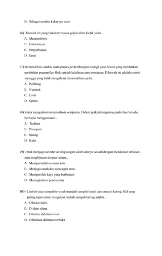 D. Sebagai sumber kekayaan alam
96) Dibawah ini yang bukan termasuk gejala alam biotik yaitu...
A. Metamorfosis
B. Fotosintesis
C. Penyerbukan
D. Erosi
97) Metamorfosis adalah suatu proses perkembangan biologi pada hewan yang melibatkan
perubahan penampilan fisik setelah kelahiran atau penetasan. Dibawah ini adalah contoh
serangga yang tidak mengalami metamorfosis yaitu...
A. Belalang
B. Nyamuk
C. Lalat
D. Semut
98) Katak mengalami metamorfosis sempurna. Dalam perkembangannya pada fase berudu,
bernapas menggunakan...
A. Trakhea
B. Paru-paru
C. Insang
D. Kulit
99) Untuk menjaga kelestarian lingkungan salah satunya adalah dengan melakukan reboisasi
atau penghijauan dengan tujuan...
A. Memperindah susunan kota
B. Menjaga tanah dan mencegah erosi
C. Memperoleh kayu yang berlimpah
D. Meningkatkan pendapatan
100) Limbah atau sampah terpisah menjadi sampah basah dan sampah kering. Hal yang
paling tepat untuk mengatasi limbah sampah kering adalah...
A. Dibakar habis
B. Di daur ulang
C. Dikubur didalam tanah
D. Dibiarkan ditempat terbuka
 