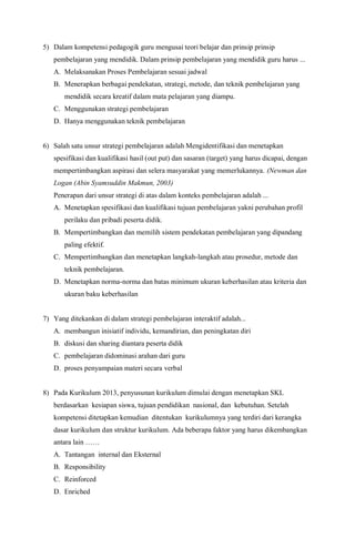 5) Dalam kompetensi pedagogik guru mengusai teori belajar dan prinsip prinsip
pembelajaran yang mendidik. Dalam prinsip pembelajaran yang mendidik guru harus ...
A. Melaksanakan Proses Pembelajaran sesuai jadwal
B. Menerapkan berbagai pendekatan, strategi, metode, dan teknik pembelajaran yang
mendidik secara kreatif dalam mata pelajaran yang diampu.
C. Menggunakan strategi pembelajaran
D. Hanya menggunakan teknik pembelajaran
6) Salah satu unsur strategi pembelajaran adalah Mengidentifikasi dan menetapkan
spesifikasi dan kualifikasi hasil (out put) dan sasaran (target) yang harus dicapai, dengan
mempertimbangkan aspirasi dan selera masyarakat yang memerlukannya. (Newman dan
Logan (Abin Syamsuddin Makmun, 2003)
Penerapan dari unsur strategi di atas dalam konteks pembelajaran adalah ...
A. Menetapkan spesifikasi dan kualifikasi tujuan pembelajaran yakni perubahan profil
perilaku dan pribadi peserta didik.
B. Mempertimbangkan dan memilih sistem pendekatan pembelajaran yang dipandang
paling efektif.
C. Mempertimbangkan dan menetapkan langkah-langkah atau prosedur, metode dan
teknik pembelajaran.
D. Menetapkan norma-norma dan batas minimum ukuran keberhasilan atau kriteria dan
ukuran baku keberhasilan
7) Yang ditekankan di dalam strategi pembelajaran interaktif adalah...
A. membangun inisiatif individu, kemandirian, dan peningkatan diri
B. diskusi dan sharing diantara peserta didik
C. pembelajaran didominasi arahan dari guru
D. proses penyampaian materi secara verbal
8) Pada Kurikulum 2013, penyusunan kurikulum dimulai dengan menetapkan SKL
berdasarkan kesiapan siswa, tujuan pendidikan nasional, dan kebutuhan. Setelah
kompetensi ditetapkan kemudian ditentukan kurikulumnya yang terdiri dari kerangka
dasar kurikulum dan struktur kurikulum. Ada beberapa faktor yang harus dikembangkan
antara lain ……
A. Tantangan internal dan Eksternal
B. Responsibility
C. Reinforced
D. Enriched
 