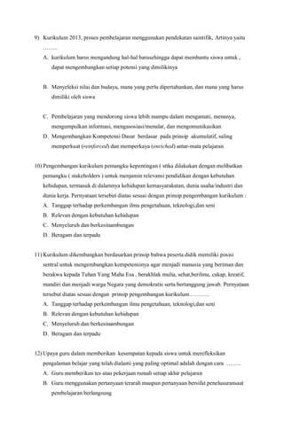9) Kurikulum 2013, proses pembelajaran menggunakan pendekatan saintifik, Artinya yaitu
……..
A. kurikulum harus mengandung hal-hal barusehingga dapat membantu siswa untuk ,
dapat mengembangkan setiap potensi yang dimilikinya
B. Menyeleksi nilai dan budaya, mana yang perlu dipertahankan, dan mana yang harus
dimiliki oleh siswa
C. Pembelajaran yang mendorong siswa lebih mampu dalam mengamati, menanya,
mengumpulkan informasi, mengasosiasi/menalar, dan mengomunikasikan
D. Mengembangkan Kompetensi Dasar berdasar pada prinsip akumulatif, saling
memperkuat (reinforced) dan memperkaya (enriched) antar-mata pelajaran
10) Pengembangan kurikulum pemangku kepentingan ( sttka dilakukan dengan melibatkan
pemangku ( stakeholders ) untuk menjamin relevansi pendidikan dengan kebutuhan
kehidupan, termasuk di dalamnya kehidupan kemasyarakatan, dunia usaha/industri dan
dunia kerja. Pernyataan tersebut diatas sesuai dengan prinsip pengembangan kurikulum :
A. Tanggap terhadap perkembangan ilmu pengetahuan, teknologi,dan seni
B. Relevan dengan kebutuhan kehidupan
C. Menyeluruh dan berkesinambungan
D. Beragam dan terpadu
11) Kurikulum dikembangkan berdasarkan prinsip bahwa peserta didik memiliki posisi
sentral untuk mengembangkan kompetensinya agar menjadi manusia yang beriman dan
berakwa kepada Tuhan Yang Maha Esa , berakhlak mulia, sehat,berilmu, cakap, kreatif,
mandiri dan menjadi warga Negara yang demokratis serta bertanggung jawab. Pernyataan
tersebut diatas sesuai dengan prinsip pengembangan kurikulum ……….
A. Tanggap terhadap perkembangan ilmu pengetahuan, teknologi,dan seni
B. Relevan dengan kebutuhan kehidupan
C. Menyeluruh dan berkesinambungan
D. Beragam dan terpadu
12) Upaya guru dalam memberikan kesempatan kepada siswa untuk merefleksikan
pengalaman belajar yang telah dialami yang paling optimal adalah dengan cara ……..
A. Guru memberikan tes atau pekerjaan rumah setiap akhir pelajaran
B. Guru menggunakan pertanyaan terarah maupun pertanyaan bersifat penelusuransaat
pembelajaran berlangsung
 
