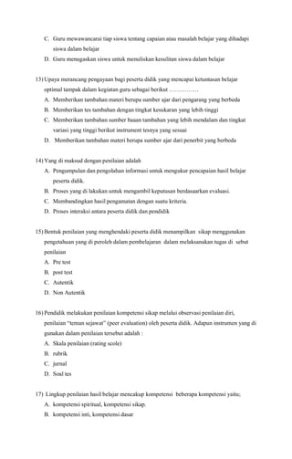 C. Guru mewawancarai tiap siswa tentang capaian atau masalah belajar yang dihadapi
siswa dalam belajar
D. Guru menugaskan siswa untuk menuliskan kesulitan siswa dalam belajar
13) Upaya merancang pengayaan bagi peserta didik yang mencapai ketuntasan belajar
optimal tampak dalam kegiatan guru sebagai berikut ……………
A. Memberikan tambahan materi berupa sumber ajar dari pengarang yang berbeda
B. Memberikan tes tambahan dengan tingkat kesukaran yang lebih tinggi
C. Memberikan tambahan sumber baaan tambahan yang lebih mendalam dan tingkat
variasi yang tinggi berikut instrument tesnya yang sesuai
D. Memberikan tambahan materi berupa sumber ajar dari penerbit yang berbeda
14) Yang di maksud dengan penilaian adalah
A. Pengumpulan dan pengolahan informasi untuk mengukur pencapaian hasil belajar
peserta didik.
B. Proses yang di lakukan untuk mengambil keputusan berdasaarkan evaluasi.
C. Membandingkan hasil pengamatan dengan suatu kriteria.
D. Proses interaksi antara peserta didik dan pendidik
15) Bentuk penilaian yang menghendaki peserta didik menampilkan sikap menggunakan
pengetahuan yang di peroleh dalam pembelajaran dalam melaksanakan tugas di sebut
penilaian
A. Pre test
B. post test
C. Autentik
D. Non Autentik
16) Pendidik melakukan penilaian kompetensi sikap melalui observasi penilaian diri,
penilaian “teman sejawat” (peer evaluation) oleh peserta didik. Adapun instrumen yang di
gunakan dalam penilaian tersebut adalah :
A. Skala penilaian (rating scole)
B. rubrik
C. jurnal
D. Soal tes
17) Lingkup penilaian hasil belajar mencakup kompetensi beberapa kompetensi yaitu;
A. kompetensi spiritual, kompetensi sikap.
B. kompetensi inti, kompetensi dasar
 