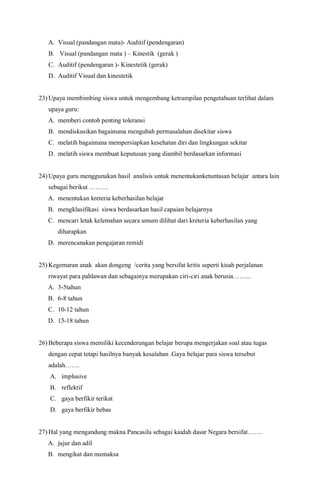 A. Visual (pandangan mata)- Auditif (pendengaran)
B. Visual (pandangan mata ) – Kinestik (gerak )
C. Auditif (pendengaran )- Kinestetik (gerak)
D. Auditif Visual dan kinestetik
23) Upaya membimbing siswa untuk mengembang ketrampilan pengetahuan terlihat dalam
upaya guru:
A. memberi contoh penting toleransi
B. mendiskusikan bagaimana mengubah permasalahan disekitar siswa
C. melatih bagaimana mempersiapkan kesehatan diri dan lingkungan sekitar
D. melatih siswa membuat keputusan yang diambil berdasarkan informasi
24) Upaya guru menggunakan hasil analisis untuk menentukanketuntasan belajar antara lain
sebagai berikut ………
A. menentukan kreteria keberhasilan belajar
B. mengklasifikasi siswa berdasarkan hasil capaian belajarnya
C. mencari letak kelemahan secara umum dilihat dari kreteria keberhasilan yang
diharapkan
D. merencanakan pengajaran remidi
25) Kegemaran anak akan dongeng /cerita yang bersifat kritis seperti kisah perjalanan
riwayat para pahlawan dan sebagainya merupakan ciri-ciri anak berusia……...
A. 3-5tahun
B. 6-8 tahun
C. 10-12 tahun
D. 15-18 tahun
26) Beberapa siswa memiliki kecenderungan belajar berupa mengerjakan soal atau tugas
dengan cepat tetapi hasilnya banyak kesalahan .Gaya belajar para siswa tersebut
adalah…….
A. implusive
B. reflektif
C. gaya berfikir terikat
D. gaya berfikir bebas
27) Hal yang mengandung makna Pancasila sebagai kaidah dasar Negara bersifat…….
A. jujur dan adil
B. mengikat dan memaksa
 