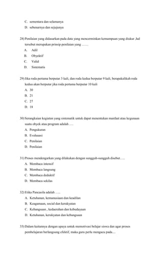 C. sementara dan selamanya
D. sebenarnya dan sejujunya
28) Penilaian yang didasarkan pada data yang mencerminkan kemampuan yang diukur ,hal
tersebut merupakan prinsip penilaian yang ……
A. Adil
B. Obyektif
C. Valid
D. Sistematis
29) Jika roda pertama berputar 3 kali, dan roda kedua berputar 9 kali, berapakalikah roda
kedua akan berputar jika roda pertama berputar 10 kali
A. 30
B. 21
C. 27
D. 18
30) Serangkaian kegiatan yang sistematik untuk dapat menentukan manfaat atau kegunaan
suatu obyek atau program adalah ….
A. Pengukuran
B. Evaluaasi
C. Penilaian
D. Penilaian
31) Proses mendengarkan yang dilakukan dengan sungguh-sungguh disebut…..
A. Membaca intensif
B. Membaca langsung
C. Membaca deduktif
D. Membaca sekilas
32) Etika Pancasila adalah …..
A. Ketuhanan, kemanusiaan dan keadilan
B. Keagamaan, social dan kerakyatan
C. Kebangsaan , kedaerahan dan kebudayaan
D. Ketuhanan, kerakyatan dan kebangsaan
33) Dalam kaitannya dengan upaya untuk memotivasi belajar siswa dan agar proses
pembelajaran berlangsung efektif, maka guru perlu mengacu pada....
 