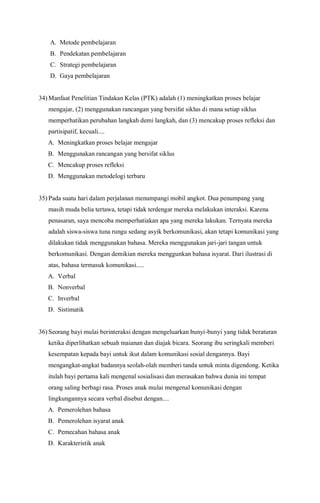 A. Metode pembelajaran
B. Pendekatan pembelajaran
C. Strategi pembelajaran
D. Gaya pembelajaran
34) Manfaat Penelitian Tindakan Kelas (PTK) adalah (1) meningkatkan proses belajar
mengajar, (2) menggunakan rancangan yang bersifat siklus di mana setiap siklus
memperhatikan perubahan langkah demi langkah, dan (3) mencakup proses refleksi dan
partisipatif, kecuali....
A. Meningkatkan proses belajar mengajar
B. Menggunakan rancangan yang bersifat siklus
C. Mencakup proses refleksi
D. Menggunakan metodelogi terbaru
35) Pada suatu hari dalam perjalanan menumpangi mobil angkot. Dua penumpang yang
masih muda belia tertawa, tetapi tidak terdengar mereka melakukan interaksi. Karena
penasaran, saya mencoba memperhatiakan apa yang mereka lakukan. Ternyata mereka
adalah siswa-siswa tuna rungu sedang asyik berkomunikasi, akan tetapi komunikasi yang
dilakukan tidak menggunakan bahasa. Mereka menggunakan jari-jari tangan untuk
berkomunikasi. Dengan demikian mereka menggunkan bahasa isyarat. Dari ilustrasi di
atas, bahasa termasuk komunikasi.....
A. Verbal
B. Nonverbal
C. Inverbal
D. Sistimatik
36) Seorang bayi mulai berinteraksi dengan mengeluarkan bunyi-bunyi yang tidak beraturan
ketika diperlihatkan sebuah maianan dan diajak bicara. Seorang ibu seringkali memberi
kesempatan kepada bayi untuk ikut dalam komunikasi sosial dengannya. Bayi
mengangkat-angkat badannya seolah-olah memberi tanda untuk minta digendong. Ketika
itulah bayi pertama kali mengenal sosialisasi dan merasakan bahwa dunia ini tempat
orang saling berbagi rasa. Proses anak mulai mengenal komunikasi dengan
lingkungannya secara verbal disebut dengan....
A. Pemerolehan bahasa
B. Pemerolehan isyarat anak
C. Pemecahan bahasa anak
D. Karakteristik anak
 