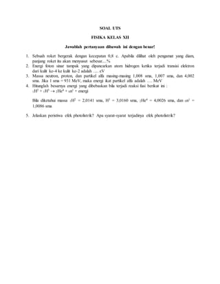 SOAL UTS
FISIKA KELAS XII
Jawablah pertanyaan dibawah ini dengan benar!
1. Sebuah roket bergerak dengan kecepatan 0,8 c. Apabila dilihat oleh pengamat yang diam,
panjang roket itu akan menyusut sebesar....%
2. Energi foton sinar tampak yang dipancarkan atom hidrogen ketika terjadi transisi elektron
dari kulit ke-4 ke kulit ke-2 adalah …. eV
3. Massa neutron, proton, dan partikel alfa masing-masing 1,008 sma, 1,007 sma, dan 4,002
sma. Jika 1 sma = 931 MeV, maka energi ikat partikel alfa adalah …. MeV
4. Hitunglah besarnya energi yang dibebaskan bila terjadi reaksi fusi berikut ini :
1H2 + 1H3  2He4 + 0n1 + energi
Bila diketahui massa 1H2 = 2,0141 sma, H3 = 3,0160 sma, 2He4 = 4,0026 sma, dan 0n1 =
1,0086 sma
5. Jelaskan peristiwa efek photolistrik? Apa syarat-syarat terjadinya efek photolistrik?
 