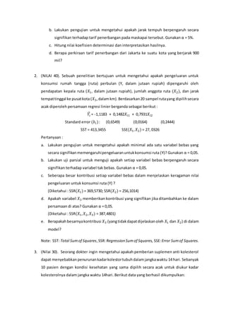 b. Lakukan pengujian untuk mengetahui apakah jarak tempuh berpengaruh secara
signifikan terhadap tarif penerbangan pada maskapai tersebut. Gunakan α = 5%.
c. Hitung nilai koefisien determinasi dan interpretasikan hasilnya.
d. Berapa perkiraan tarif penerbangan dari Jakarta ke suatu kota yang berjarak 900
mil?
2. (NILAI 40). Sebuah penelitian bertujuan untuk mengetahui apakah pengeluaran untuk
konsumsi rumah tangga (ruta) perbulan (Y, dalam jutaan rupiah) dipengaruhi oleh
pendapatan kepala ruta (𝑋1, dalam jutaan rupiah), jumlah anggota ruta (𝑋2), dan jarak
tempattinggal ke pusatkota (𝑋3,dalamkm).Berdasarkan20 sampel rutayang dipilihsecara
acak diperoleh persamaan regresi linier berganda sebagai berikut :
𝑌𝑖
̂ = -1,1183 + 0,1482𝑋𝑖1 + 0,7931𝑋𝑖2
Standard error (𝑏𝑖): (0,6549) (0,0164) (0,2444)
SST = 413,3455 SSE(𝑋1, 𝑋2) = 27, 0326
Pertanyaan :
a. Lakukan pengujian untuk mengetahui apakah minimal ada satu variabel bebas yang
secara signifikanmemengaruhipengeluaranuntukkonsumsi ruta (Y)? Gunakan α = 0,05.
b. Lakukan uji parsial untuk menguji apakah setiap variabel bebas berpengaruh secara
signifikan terhadap variabel tak bebas. Gunakan α = 0,05.
c. Seberapa besar kontribusi setiap variabel bebas dalam menjelaskan keragaman nilai
pengeluaran untuk konsumsi ruta (Y) ?
(Diketahui : SSR(𝑋1) = 369,5730; SSR(𝑋2) = 256,1014)
d. Apakah variabel 𝑋3 memberikan kontribusi yang signifikan jika ditambahkan ke dalam
persamaan di atas? Gunakan α = 0,05.
(Diketahui : SSR(𝑋1, 𝑋2, 𝑋3) = 387,4801)
e. Berapakah besarnyakontribusi 𝑋3 (yangtidakdapatdijelaskanoleh 𝑋1 dan 𝑋2) di dalam
model?
Note: SST: Total Sumof Squares,SSR:Regression Sumof Squares, SSE:Error Sumof Squares.
3. (Nilai 30). Seorang dokter ingin mengetahui apakah pemberian suplemen anti kolesterol
dapat menyebabkan penurunankadarkolestortubuhdalamjangkawaktu 14 hari. Sebanyak
10 pasien dengan kondisi kesehatan yang sama dipilih secara acak untuk diukur kadar
kolesterolnya dalam jangka waktu 14hari. Berikut data yang berhasil dikumpulkan:
 