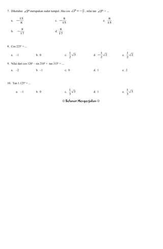 7. Diketahui P∠ merupakan sudut tumpul. Jika cos 17
15
−=∠P , nilai tan P∠ = ...
a.
8
15
− c.
15
8
− e.
15
8
b.
17
8
− d.
17
8
8. Cos 225o
= ...
a. –1 b. 0 c. 3
2
1
d. 2
2
1
− e. 2
2
1
9. Nilai dari cos 120o
– sin 210o
+ tan 315o
= ...
a. –2 b. –1 c. 0 d. 1 e. 2
10. Tan 1.125o
= ...
a. –1 b. 0 c. 3
3
1
d. 1 e. 3
3
1
Selamat Mengerjakan 