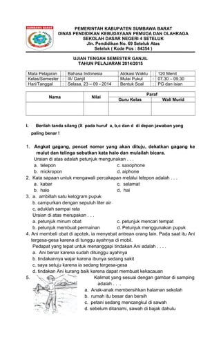PEMERINTAH KABUPATEN SUMBAWA BARAT 
DINAS PENDIDIKAN KEBUDAYAAN PEMUDA DAN OLAHRAGA 
SEKOLAH DASAR NEGERI 4 SETELUK 
Jln. Pendidikan No. 69 Seteluk Atas 
Seteluk ( Kode Pos : 84354 ) 
UJIAN TENGAH SEMESTER GANJIL 
TAHUN PELAJARAN 2014/2015 
Mata Pelajaran : Bahasa Indonesia Alokasi Waktu : 120 Menit 
Kelas/Semester : III/ Ganjil Mulai Pukul : 07.30 – 09.30 
Hari/Tanggal : Selasa, 23 – 09 - 2014 Bentuk Soal : PG dan isian 
Nama Nilai Paraf 
Guru Kelas Wali Murid 
I. Berilah tanda silang (X pada huruf a, b,c dan d di depan jawaban yang 
paling benar ! 
1. Angkat gagang, pencet nomor yang akan dituju, dekatkan gagang ke 
mulut dan telinga sebutkan kata halo dan mulailah bicara. 
Uraian di atas adalah petunjuk mengunakan . . . 
a. telepon c. saxophone 
b. mickropon d. aiphone 
2. Kata sapaan untuk mengawali percakapan melalui telepon adalah . . . 
a. kabar c. selamat 
b. halo d. hai 
3. a. ambillah satu kelogram pupuk 
b. campurkan dengan sepuluh liter air 
c. aduklah sampai rata 
Uraian di atas merupakan . . . 
a. petunjuk minum obat c. petunjuk mencari tempat 
b. petunjuk membuat permainan d. Petunjuk menggunakan pupuk 
4. Ani membeli obat di apotek, ia menyebat antrean orang lain. Pada saat itu Ani 
tergesa-gesa karena di tunggu ayahnya di mobil. 
Pedapat yang tepat untuk menanggapi tindakan Ani adalah . . . . 
a. Ani benar karena sudah ditunggu ayahnya 
b. tindakannya wajar karena ibunya sedang sakit 
c. saya setuju karena ia sedang tergesa-gesa 
d. tindakan Ani kurang baik karena dapat membuat kekacauan 
5. Kalimat yang sesuai dengan gambar di samping 
adalah . . . 
a. Anak-anak membersihkan halaman sekolah 
b. rumah itu besar dan bersih 
c. petani sedang mencangkul di sawah 
d. sebelum ditanami, sawah di bajak dahulu 
 