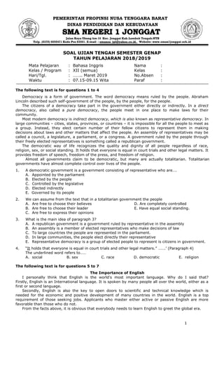 1
PEMERINTAH PROPINSI NUSA TENGGARA BARAT
DINAS PENDIDIKAN DAN KEBUDAYAAN
Jalan Raya Ubung km 16 Kec. Jonggat Kab.Lombok Tengah-NTB
Telp. (0370) 6650471 Kode Pos 83561. E-mail : smansa_jgt@yahoo.co.id. Website: www.sman1jonggat.sch.id
SOAL UJIAN TENGAH SEMESTER GENAP
TAHUN PELAJARAN 2018/2019
Mata Pelajaran : Bahasa Inggris Nama :
Kelas / Program : XII (semua) Kelas :
Hari/Tgl. : …….. Maret 2019 No.Absen :
Waktu : 07.15-09.15 Wita Paraf :
The following text is for questions 1 to 4
Democracy is a form of government. The word democracy means ruled by the people. Abraham
Lincoln described such self-government of the people, by the people, for the people.
The citizens of a democracy take part in the government either directly or indirectly. In a direct
democracy, also called a pure democracy, the people meet in one place to make laws for their
community.
Most modern democracy is indirect democracy, which is also known as representative democracy. In
large communities – cities, states, provinces, or countries – it is impossible for all the people to meet as
a group. Instead, they elect certain number of their fellow citizens to represent them in making
decisions about laws and other matters that affect the people. An assembly of representatives may be
called a council, a legislature, a parliament, or a congress. A government ruled by the people through
their freely elected representatives is something called a republican government.
The democratic way of life recognizes the quality and dignity of all people regardless of race,
religion, sex, or social standing. It holds that everyone is equal in court trials and other legal matters. It
provides freedom of speech, freedom of the press, and freedom of religion.
Almost all governments claim to be democratic, but many are actually totalitarian. Totalitarian
governments have almost complete control over lives of the people.
1. A democratic government is a government consisting of representative who are….
A. Appointed by the parliament
B. Elected by the people
C. Controlled by the legislative
D. Elected indirectly
E. Governed by its people
2. We can assume from the text that in a totalitarian government the people
A. Are free to choose their believes D. Are completely controlled
B. Are free to choose their leader E. Have equal social standing.
C. Are free to express their opinions
3. What is the main idea of paragraph 3?
A. A republican government is a government ruled by representative in the assembly
B. An assembly is a member of elected representatives who make decisions of law
C. To large countries the people are represented in the parliament.
D. In large communities, the people elect directly their representative
E. Representative democracy is a group of elected people to represent is citizens in government.
4. “It holds that everyone is equal in court trials and other legal matters.” …….‟ (Paragraph 4)
The underlined word refers to……
A. social B. sex C. race D. democratic E. religion
The following text is for questions 5 to 7
The Importance of English
I personally think that English is the world's most important language. Why do I said that?
Firstly, English is an International language. It is spoken by many people all over the world, either as a
first or second language.
Secondly, English is also the key to open doors to scientific and technical knowledge which is
needed for the economic and positive development of many countries in the world. English is a top
requirement of those seeking jobs. Applicants who master either active or passive English are more
favorable than those who do not.
From the facts above, it is obvious that everybody needs to learn English to greet the global era.
 