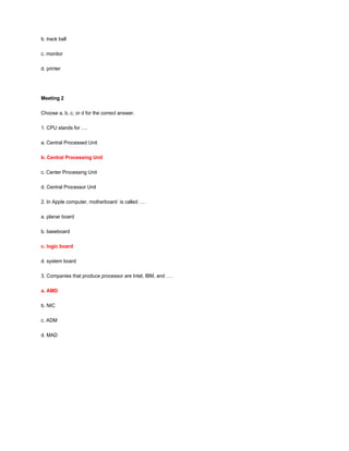 b. track ball
c. monitor
d. printer
Meeting 2
Choose a, b, c, or d for the correct answer.
1. CPU stands for ….
a. Central Processed Unit
b. Central Processing Unit
c. Center Processing Unit
d. Central Processor Unit
2. In Apple computer, motherboard is called ….
a. planar board
b. baseboard
c. logic board
d. system board
3. Companies that produce processor are Intel, IBM, and ….
a. AMD
b. NIC
c. ADM
d. MAD
 
