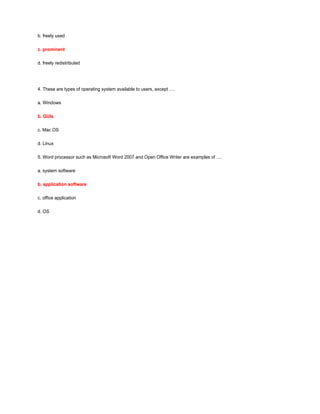b. freely used
c. prominent
d. freely redistributed
4. These are types of operating system available to users, except ….
a. Windows
b. GUIs
c. Mac OS
d. Linux
5. Word processor such as Microsoft Word 2007 and Open Office Writer are examples of ….
a. system software
b. application software
c. office application
d. OS
 