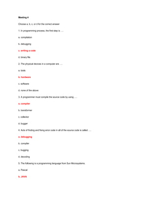 Meeting 4
Choose a, b, c, or d for the correct answer
1. In programming process, the first step is ….
a. compilation
b. debugging
c. writing a code
d. binary file
2. The physical devices in a computer are ….
a. tools
b. hardware
c. software
d. none of the above
3. A programmer must compile the source code by using ….
a. compiler
b. transformer
c. collector
d. bugger
4. Acts of finding and fixing error code in all of the source code is called ….
a. debugging
b. compiler
c. bugging
d. decoding
5. The following is a programming language from Sun Microsystems.
a. Pascal
b. JAVA
 