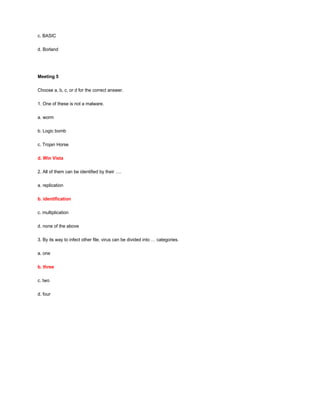 c. BASIC
d. Borland
Meeting 5
Choose a, b, c, or d for the correct answer.
1. One of these is not a malware.
a. worm
b. Logic bomb
c. Trojan Horse
d. Win Vista
2. All of them can be identified by their ….
a. replication
b. identification
c. multiplication
d. none of the above
3. By its way to infect other file, virus can be divided into … categories.
a. one
b. three
c. two
d. four
 