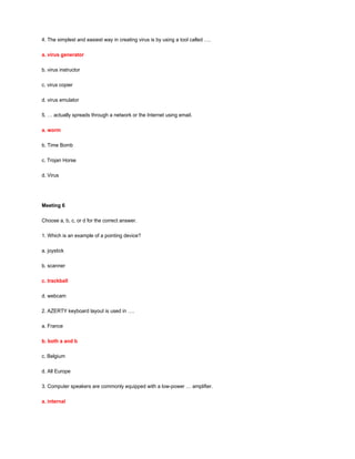 4. The simplest and easiest way in creating virus is by using a tool called ….
a. virus generator
b. virus instructor
c. virus copier
d. virus emulator
5. … actually spreads through a network or the Internet using email.
a. worm
b. Time Bomb
c. Trojan Horse
d. Virus
Meeting 6
Choose a, b, c, or d for the correct answer.
1. Which is an example of a pointing device?
a. joystick
b. scanner
c. trackball
d. webcam
2. AZERTY keyboard layout is used in ….
a. France
b. both a and b
c. Belgium
d. All Europe
3. Computer speakers are commonly equipped with a low-power … amplifier.
a. internal
 