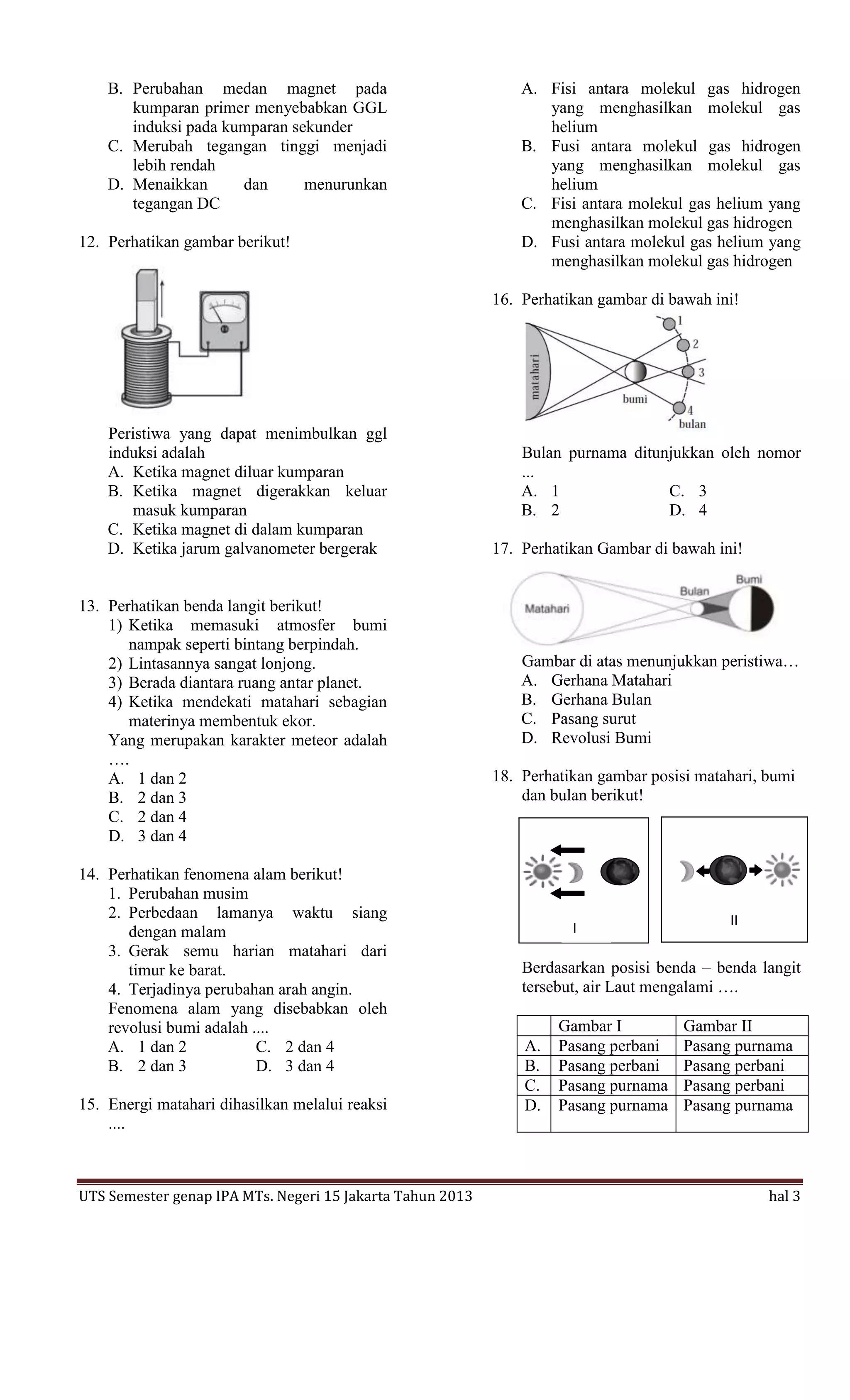B. Perubahan medan magnet pada                             A. Fisi antara molekul gas hidrogen
       kumparan primer menyebabkan GGL                            yang menghasilkan molekul gas
       induksi pada kumparan sekunder                             helium
    C. Merubah tegangan tinggi menjadi                         B. Fusi antara molekul gas hidrogen
       lebih rendah                                               yang menghasilkan molekul gas
    D. Menaikkan      dan      menurunkan                         helium
       tegangan DC                                             C. Fisi antara molekul gas helium yang
                                                                  menghasilkan molekul gas hidrogen
12. Perhatikan gambar berikut!                                 D. Fusi antara molekul gas helium yang
                                                                  menghasilkan molekul gas hidrogen

                                                           16. Perhatikan gambar di bawah ini!




    Peristiwa yang dapat menimbulkan ggl
    induksi adalah                                             Bulan purnama ditunjukkan oleh nomor
    A. Ketika magnet diluar kumparan                           ...
    B. Ketika magnet digerakkan keluar                         A. 1               C. 3
       masuk kumparan                                          B. 2               D. 4
    C. Ketika magnet di dalam kumparan
    D. Ketika jarum galvanometer bergerak                  17. Perhatikan Gambar di bawah ini!


13. Perhatikan benda langit berikut!
    1) Ketika memasuki atmosfer bumi
       nampak seperti bintang berpindah.
    2) Lintasannya sangat lonjong.                             Gambar di atas menunjukkan peristiwa…
    3) Berada diantara ruang antar planet.                     A. Gerhana Matahari
    4) Ketika mendekati matahari sebagian                      B. Gerhana Bulan
       materinya membentuk ekor.                               C. Pasang surut
    Yang merupakan karakter meteor adalah                      D. Revolusi Bumi
    ….
    A. 1 dan 2                                             18. Perhatikan gambar posisi matahari, bumi
    B. 2 dan 3                                                 dan bulan berikut!
    C. 2 dan 4
    D. 3 dan 4

14. Perhatikan fenomena alam berikut!
    1. Perubahan musim
    2. Perbedaan lamanya waktu siang                                                          II
                                                                      Gamb
                                                                      I                  Gamba
       dengan malam
                                                                      ar I               r II
    3. Gerak semu harian matahari dari
       timur ke barat.                                         Berdasarkan posisi benda – benda langit
    4. Terjadinya perubahan arah angin.                        tersebut, air Laut mengalami ….
    Fenomena alam yang disebabkan oleh
    revolusi bumi adalah ....                                       Gambar I          Gambar II
    A. 1 dan 2            C. 2 dan 4                           A.   Pasang perbani    Pasang purnama
    B. 2 dan 3            D. 3 dan 4                           B.   Pasang perbani    Pasang perbani
                                                               C.   Pasang purnama    Pasang perbani
15. Energi matahari dihasilkan melalui reaksi                  D.   Pasang purnama    Pasang purnama
    ....



UTS Semester genap IPA MTs. Negeri 15 Jakarta Tahun 2013                                           hal 3
 